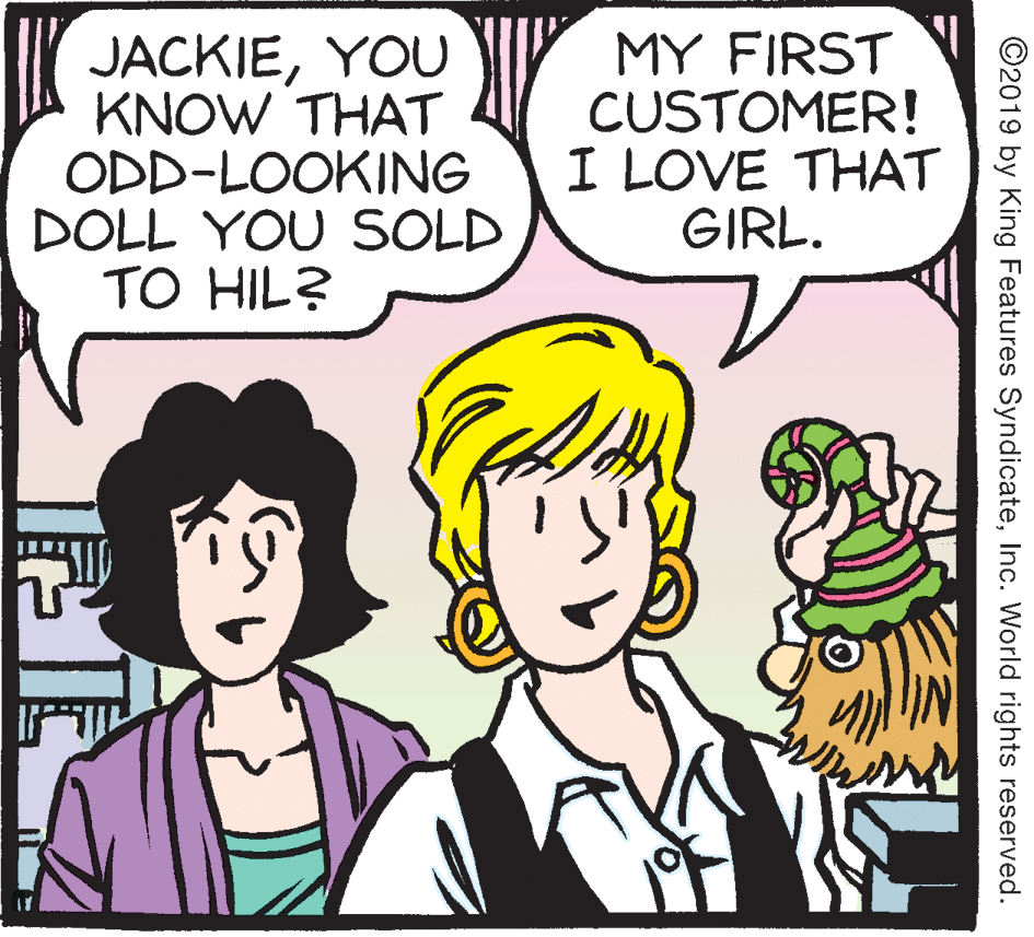 Happy OCR: JACKIEYOU KNOW THAT ODD-LOOKING DOLL YOU SOLD TO HIL? MY FIRST CUSTOMER! I LOVE THAT GIRL. ©2019 by King Features SyndicateInc. World rights reserved. JACKIEYOU KNOW THAT ODD-LOOKING DOLL YOU SOLD TO HIL? MY FIRST CUSTOMER! I LOVE THAT GIRL. ©2019 by King Features SyndicateInc. World rights reserved.