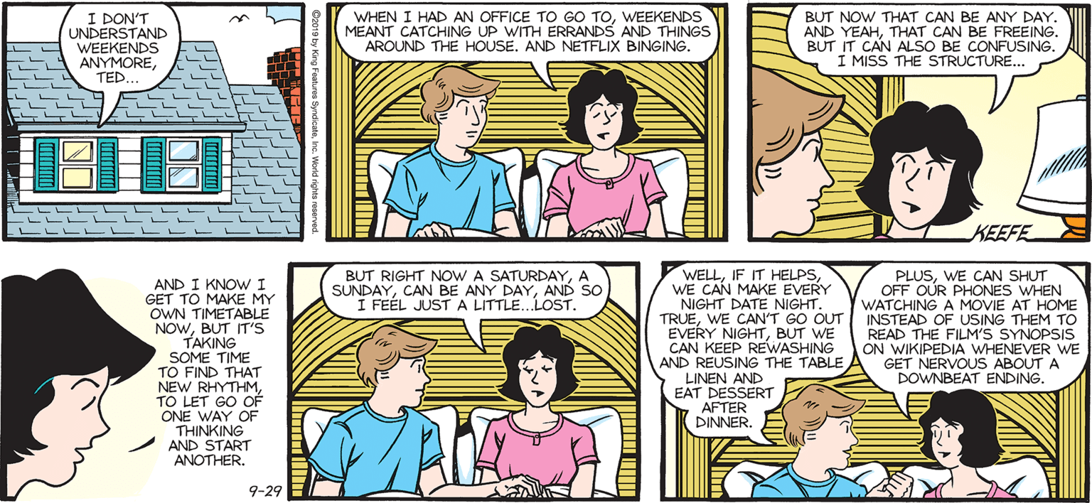 Jaw OCR: I DON'T UNDERSTAND WEEKENDS ANYMORETED WHEN I HAD AN OFFICE TO GOo TOWEEKENDS MEANT CATCHING UP WITH ERRANDS AND THINGS AROUND THE HOUSE. AND NETFLIX BINGING. SALLY FORTH. by Francesco Marciuliano BUT NOW THAT CAN BE ANY DAY AND YEAHTHAT CAN BE FREEING. BUT IT CAN ALSO BE CONFUSING. I MISS THE STRUCTURE. KEEFE WELLWE CAN MAKE EVERY NIGHT DATE NIGHT. TRUEWE CAN'T GO OUT INSTEAD OF USING THEM TO EVERY NIGHTBUT WE CAN KEEP REWASHING AND REUSING THE TABLE LINEN AND EAT DESSERT AFTER DINNERA SUNDAYAND SO I FEÉL JUSTA LITTLE..LOST. PLUSWE CAN SHUT OFF OUR PHONES WHEN WATCHING A MOVIE AT HOME AND I KNOWI GET TO MAKE MY OWN TIMETABLE NOWBUT IT'S TAKING SOME TIME TO FIND THAT NEW RHYTHMTO LET GO OF ONE WAY OF THINKING AND START ANOTHER. READ THE FILM'S SYNOPSIS ON WIKIPEDIA WHENEVER WE GET NERVOUS ABOUT A DOWNBEAT ENDING. 9-29 I DON'T UNDERSTAND WEEKENDS ANYMORETED WHEN I HAD AN OFFICE TO GOo TOWEEKENDS MEANT CATCHING UP WITH ERRANDS AND THINGS AROUND THE HOUSE. AND NETFLIX BINGING. SALLY FORTH. by Francesco Marciuliano BUT NOW THAT CAN BE ANY DAY AND YEAHTHAT CAN BE FREEING. BUT IT CAN ALSO BE CONFUSING. I MISS THE STRUCTURE. KEEFE WELLIF IT HELPSWE CAN MAKE EVERY NIGHT DATE NIGHT. TRUEWE CAN'T GO OUT INSTEAD OF USING THEM TO EVERY NIGHTBUT WE CAN KEEP REWASHING AND REUSING THE TABLE LINEN AND EAT DESSERT AFTER DINNERBUT RIGHT NOW A SATURDAYA SUNDAYCAN BE ANY DAYAND SO I FEÉL JUSTA LITTLE..LOST. PLUSWE CAN SHUT OFF OUR PHONES WHEN WATCHING A MOVIE AT HOME AND I KNOWI GET TO MAKE MY OWN TIMETABLE NOWBUT IT'S TAKING SOME TIME TO FIND THAT NEW RHYTHMTO LET GO OF ONE WAY OF THINKING AND START ANOTHER. READ THE FILM'S SYNOPSIS ON WIKIPEDIA WHENEVER WE GET NERVOUS ABOUT A DOWNBEAT ENDING. 9-29