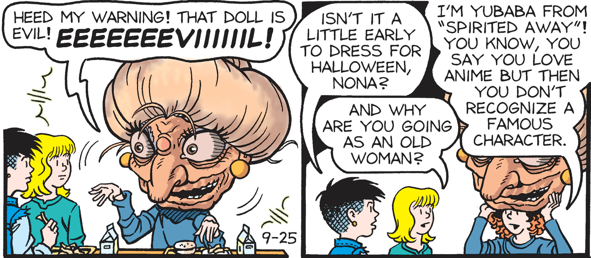 Font OCR: I'M YUBABA FROM "SPIRITED AWAY"! YOU KNOWYOU SAY YOU LOVE ANIME BUT THEN YOU DON'T RECOGNIZE A FAMOUS CHARACTER. HEED MY WARNING! THAT DOLL IS ISN'T IT A LITTLE EARLY TO DRESS FOR HALLOWEENNONA? EVIL! EEEEEEEVIIIIIL! AND WHY ARE YOU GOING AS AN OLD WOMAN? 9-25 I'M YUBABA FROM "SPIRITED AWAY"! YOU KNOWYOU SAY YOU LOVE ANIME BUT THEN YOU DON'T RECOGNIZE A FAMOUS CHARACTER. HEED MY WARNING! THAT DOLL IS ISN'T IT A LITTLE EARLY TO DRESS FOR HALLOWEENNONA? EVIL! EEEEEEEVIIIIIL! AND WHY ARE YOU GOING AS AN OLD WOMAN? 9-25