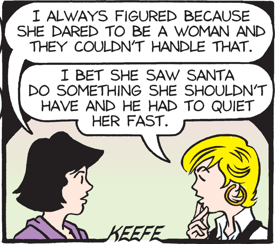 Illustration OCR: I ALWAYS FIGURED BECAUSE SHE DARED TO BE A WOMAN AND THEY COULDN'T HANDLE THAT. I BET SHE SAW SANTA DO SOMETHING SHE SHOULDN'T HAVE AND HE HAD TO QUIET HER FAST. KEEFE I ALWAYS FIGURED BECAUSE SHE DARED TO BE A WOMAN AND THEY COULDN'T HANDLE THAT. I BET SHE SAW SANTA DO SOMETHING SHE SHOULDN'T HAVE AND HE HAD TO QUIET HER FAST. KEEFE