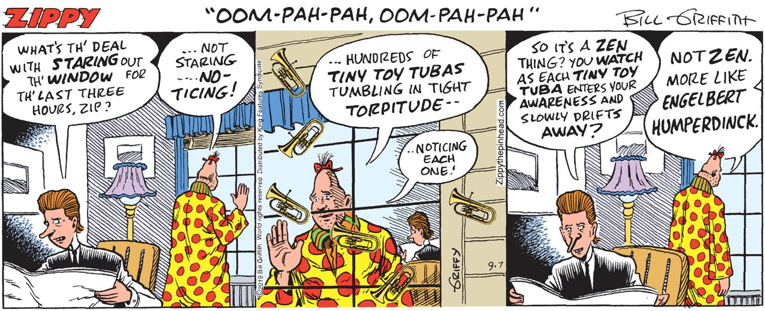 Parallel OCR: ZIPPY "OOM-PAH-PAHOOM-PAH-PAH FiLL GRIFFITt WHATS TH' DEAL WITH STARING OUT TH' WINDOW FOR TH' LAST THREE HOURSZIP ? ... NOT STARING --- NO- TICING! -.. HUNDREDS OF TINY TOY TUBAS TUMBLING IN TIGHT TORPITUDE -- SO IT'S A ZEN THING? YOU WATCH AS EACH TINY TOY TUBA ENTERS YOUR AWARENESS AND SLOWLY DRIFTS AWAY? NOTZEN. MORE LIKE ENGELBERT HUMPERDINCK -NOTICING EACH ONE! 9.7 SRIFFY ZIPPY "OOM-PAH-PAHOOM-PAH-PAH FiLL GRIFFITt WHATS TH' DEAL WITH STARING OUT TH' WINDOW FOR TH' LAST THREE HOURSZIP ? ... NOT STARING --- NO- TICING! -.. HUNDREDS OF TINY TOY TUBAS TUMBLING IN TIGHT TORPITUDE -- SO IT'S A ZEN THING? YOU WATCH AS EACH TINY TOY TUBA ENTERS YOUR AWARENESS AND SLOWLY DRIFTS AWAY? NOTZEN. MORE LIKE ENGELBERT HUMPERDINCK -NOTICING EACH ONE! 9.7 SRIFFY