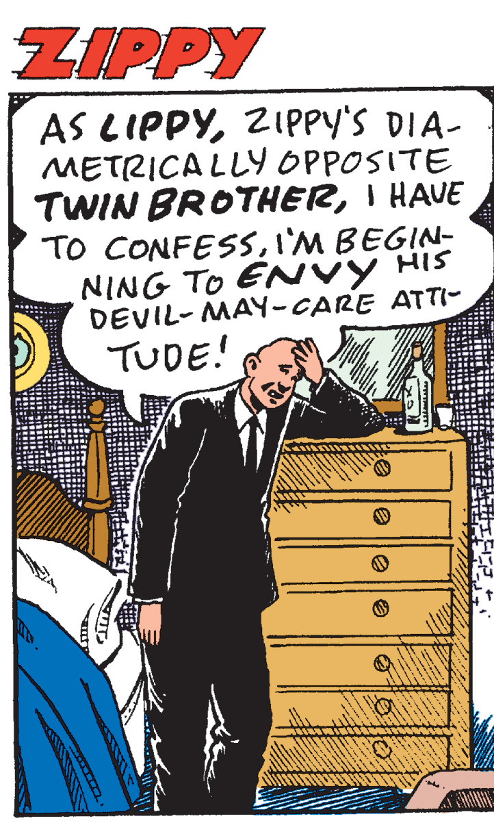 Comic book OCR: ZIPPY AS LIPPYZIPPY's DIA- METRICA LLY OPPOSITE TWIN BROTHERI HAVE TO CONFESSI'M BEGIN- NING TO ENVY HIS DEVIL- MAY-CARE ATTI- TUDE! ZIPPY AS LIPPYZIPPY's DIA- METRICA LLY OPPOSITE TWIN BROTHERI HAVE TO CONFESSI'M BEGIN- NING TO ENVY HIS DEVIL- MAY-CARE ATTI- TUDE!