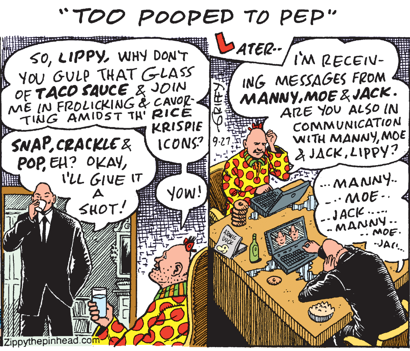Humour OCR: "TOO POOPED TO PEP" LATER- 50WHY DON'T YOU GULP THAT GLASS I'M RECEIV- OF TACO SAUCE & JOIN ME IN FROLICKING & CAVOR. TING AMIDST TH' RICE KRISPIE ING MESSAGES FROM MANNYMOE & JACK. ARE YOU ALSO IN COMMUNICATION WITH MANNYMOE a JACKLIPPY? SNAPCRACKLE & POPI'LL GIVE IT A ... MANNY.. -.· MOE-. -JACK. MANNY.. SHOT! ¡MOR ..-. MOE. ATOMIC DVCK .. -JAC. Zippythepinhead.com "TOO POOPED TO PEP" LATER- 50WHY DON'T YOU GULP THAT GLASS I'M RECEIV- OF TACO SAUCE & JOIN ME IN FROLICKING & CAVOR. TING AMIDST TH' RICE KRISPIE ING MESSAGES FROM MANNYMOE & JACK. ARE YOU ALSO IN COMMUNICATION WITH MANNYMOE a JACKLIPPY? SNAPCRACKLE & POPEH? OKAYI'LL GIVE IT A ... MANNY.. -.· MOE-. -JACK. MANNY.. SHOT! ¡MOR ..-. MOE. ATOMIC DVCK .. -JAC. Zippythepinhead.com
