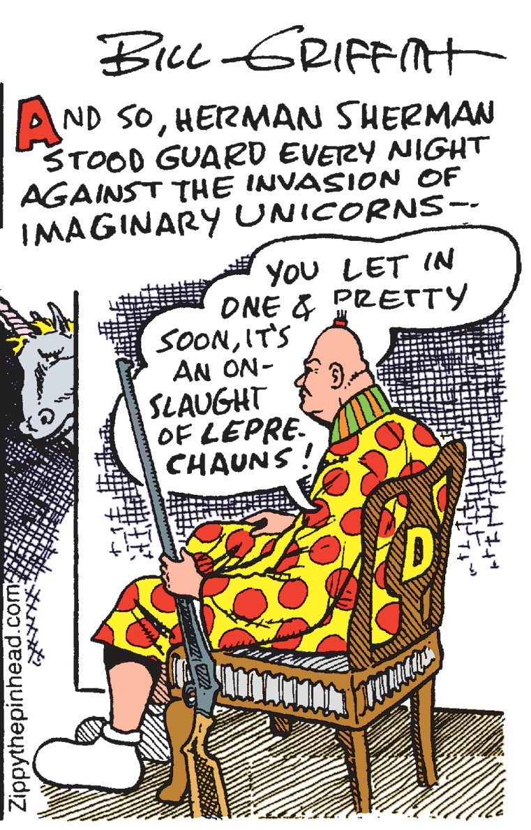 Drawing OCR: BicL ERIFFNt AND SOHERMAN SHERMAN STOOD GUARD EVETZY NIGHT AGAINST THE INVASION OF IMAGINARY UNICORNS-- You LET IN ONE & PRETTY SOONIT'S AN ON- SLAUGHT OF LEPRE. CHAUNS ! Zippythepinhead.com BicL ERIFFNt AND SOHERMAN SHERMAN STOOD GUARD EVETZY NIGHT AGAINST THE INVASION OF IMAGINARY UNICORNS-- You LET IN ONE & PRETTY SOONIT'S AN ON- SLAUGHT OF LEPRE. CHAUNS ! Zippythepinhead.com