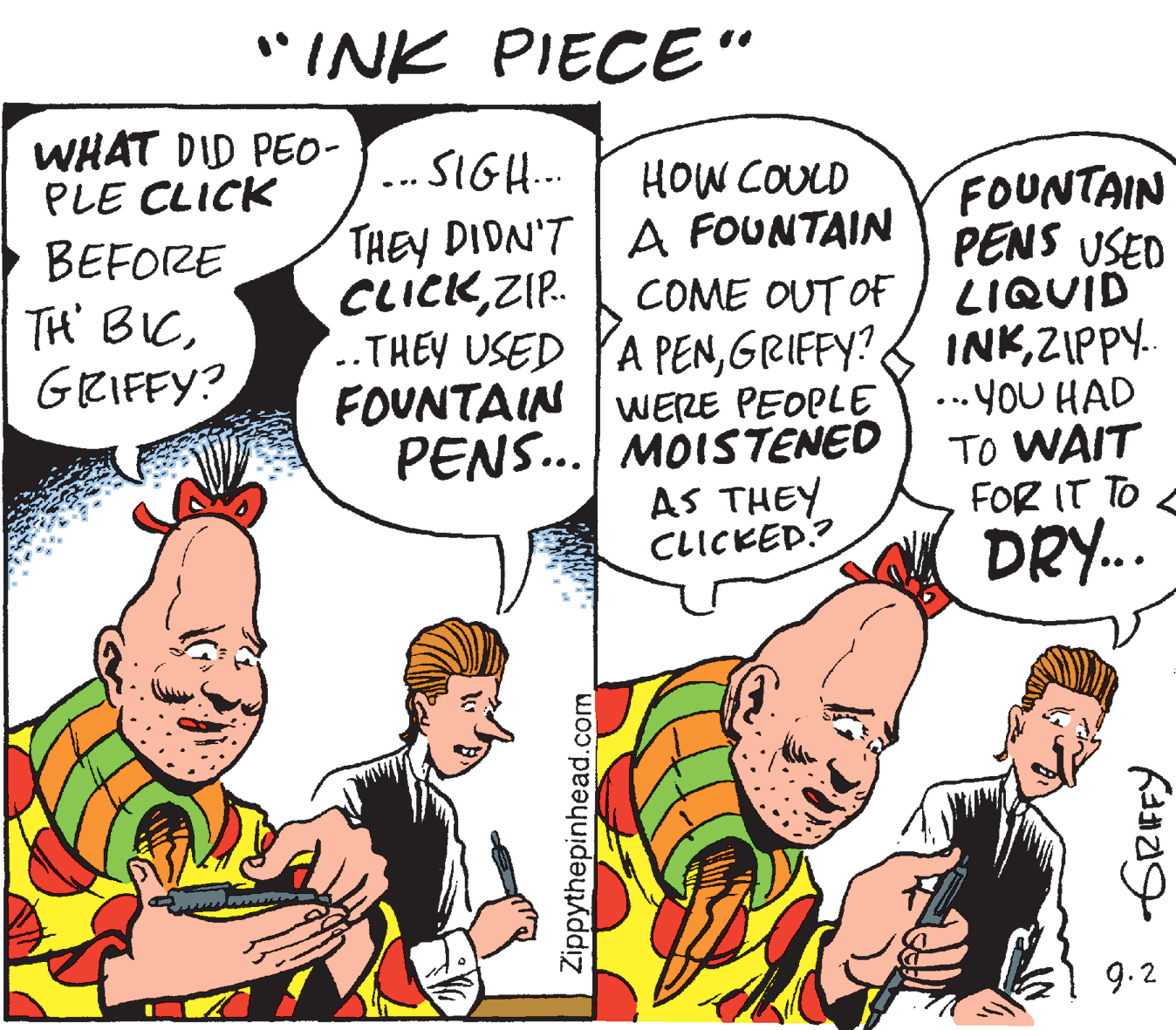 Conversation OCR: *INK PIECE" WHAT DID PEO- PLE CLICK ... SIGH.. HOW COULD FOUNTAIN PENS USED THEY DIDN'T | A FOUNTAIN BEFORE TH' BICGRIFFY? CLICKZIP. COME OUT OF LIQUID ..THEY USED YA PENZIPPY. FOUNTAIN WERE PEOPLE PENS... MOISTENED AS THEY CLICKED? ...yoU HAD TO WAIT FOR IT TO DRY.. 9.2 Zippythepinhead.com *INK PIECE" WHAT DID PEO- PLE CLICK ... SIGH.. HOW COULD FOUNTAIN PENS USED THEY DIDN'T | A FOUNTAIN BEFORE TH' BICGRIFFY? CLICKZIP. COME OUT OF LIQUID ..THEY USED YA PENGRIFFY? INKZIPPY. FOUNTAIN WERE PEOPLE PENS... MOISTENED AS THEY CLICKED? ...yoU HAD TO WAIT FOR IT TO DRY.. 9.2 Zippythepinhead.com
