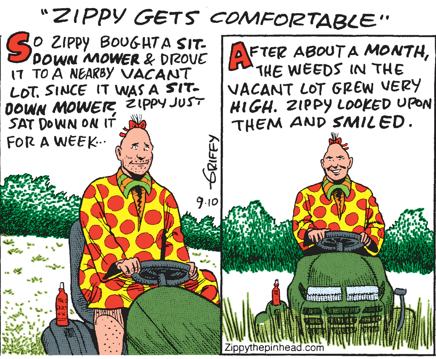 Humour OCR: "ZIPPY GETS COMFORTABLE" IS: ZIPPY BOUGHTA SIT- DOWN MOWER & DROVE I7 TO A NEARBY VACANT LOT. SINCE IT WAS A SIT. DOWN MOWER ZIPPY JUST SAT DOWN ON IT FOR A WEEK.. FTER ABOUT A MONTHTHE WEEDS IN THE VACANT LOT GREW VERY HIGH. ZIPPY LOOKED UPON THEM AND SMILED. 9.10 Zippythepinhead.com "ZIPPY GETS COMFORTABLE" IS: ZIPPY BOUGHTA SIT- DOWN MOWER & DROVE I7 TO A NEARBY VACANT LOT. SINCE IT WAS A SIT. DOWN MOWER ZIPPY JUST SAT DOWN ON IT FOR A WEEK.. FTER ABOUT A MONTHTHE WEEDS IN THE VACANT LOT GREW VERY HIGH. ZIPPY LOOKED UPON THEM AND SMILED. 9.10 Zippythepinhead.com
