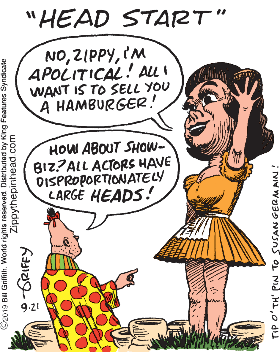 Illustration OCR: "HEAD START" NOIM APOLITICAL! ALL I WANT IS TO SELL YOU A HAMBURGER! HOW ABOUT SHOW- BIZ?ALL ACTORS HAVE DISPROPORTIONATELY LARGE HEADS! 9.21 ©2019 Bill Griffith. World rights reserved. Distributed by King Features Syndicate Zippythepinhead.com -GRIFFY TIP O'TH' PIN TO SUSAN GERMAIN! "HEAD START" NOIM APOLITICAL! ALL I WANT IS TO SELL YOU A HAMBURGER! HOW ABOUT SHOW- BIZ?ALL ACTORS HAVE DISPROPORTIONATELY LARGE HEADS! 9.21 ©2019 Bill Griffith. World rights reserved. Distributed by King Features Syndicate Zippythepinhead.com -GRIFFY TIP O'TH' PIN TO SUSAN GERMAIN!