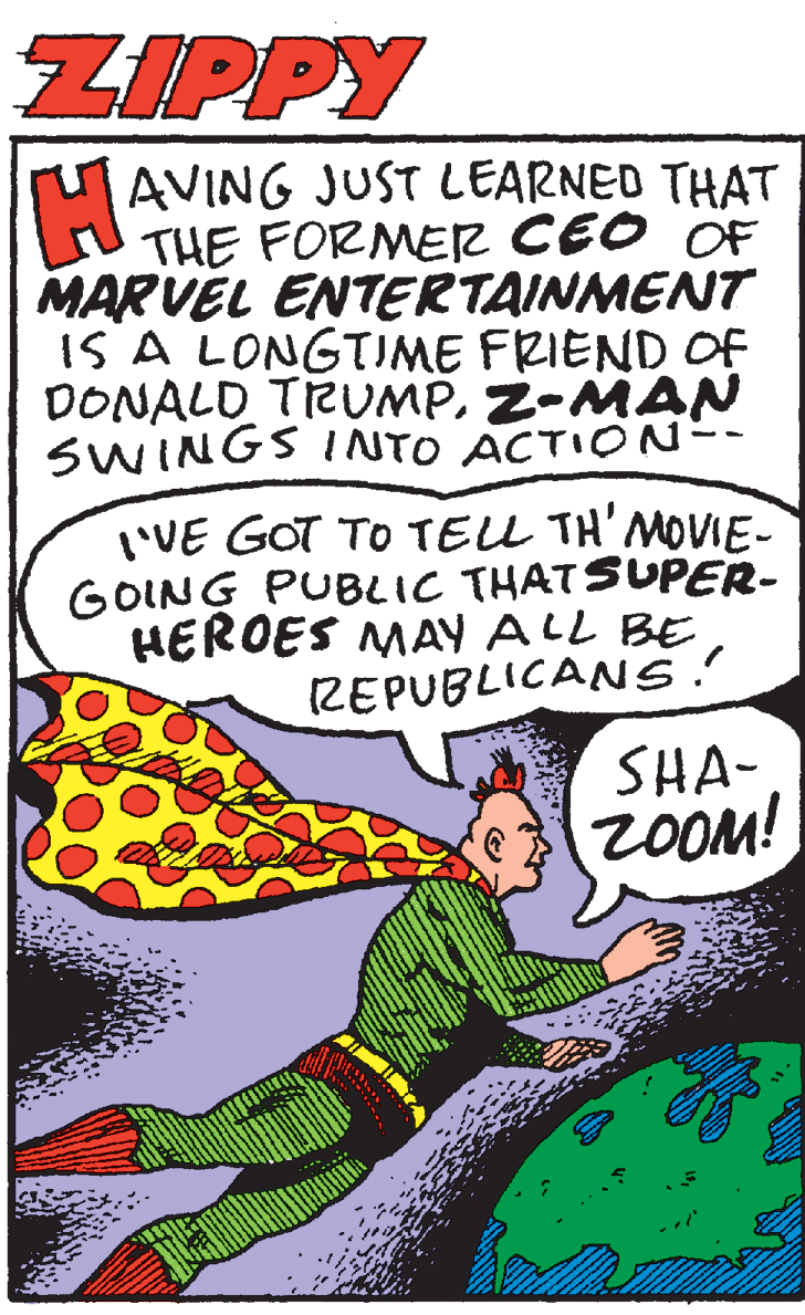 Humour OCR: ZIPPY rAVING JUST LEARNED THAT THE FORMER CEO OF MARVEL ENTERTAINMENT IS A LONGTUME FRIEND OF DONALD TRUMPZ-MAN SWINGS INTO ACTION-- I'VE GOT TO TELL TH'MOVIE- GOING PUBLIC THATSUPER- HEROES MAY ALL BE ZEPUBLICANS.! SHA- ZOOM! ZIPPY rAVING JUST LEARNED THAT THE FORMER CEO OF MARVEL ENTERTAINMENT IS A LONGTUME FRIEND OF DONALD TRUMPZ-MAN SWINGS INTO ACTION-- I'VE GOT TO TELL TH'MOVIE- GOING PUBLIC THATSUPER- HEROES MAY ALL BE ZEPUBLICANS.! SHA- ZOOM!