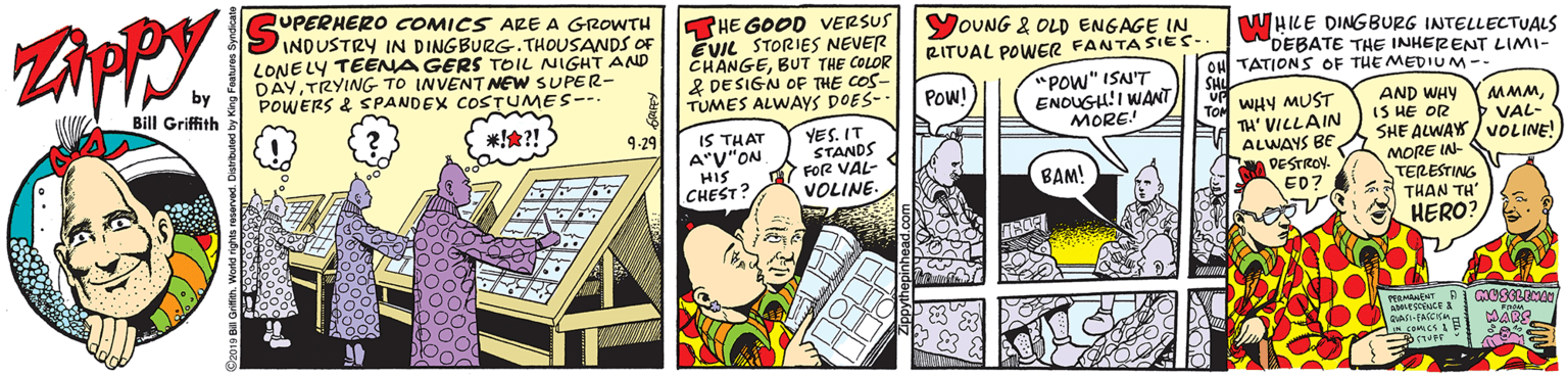 Illustration OCR: UPERHERO COMICS ARE A GROWTH INDUSTRY IN DINGBURG. THOUSANDS OF LONE LY TEENA GERS TOIL NIGHT AND DÀYTRYING TO INVENTNEW SUPER- POWERS & SPANDEX COSTUMES--. THE GOOD VERSUS EVIL STORIES NEVER CHANGEBUT THE COLOR & DESIGN OF THE COS- TUMES ALWAYS DOES- YOUNG 2 OLD ENGAGE IN RITUAL POWER FANTASIES.. WHILE DINGBURG INTELLECTUALS DEBATE THE INHERENT LIMI- by Bill Griffith OH TATION S OF THE MEDIUM-- SHL Up WHY MUST "POW" ISN'T Pow! ENOUGU!I WANT MORE! TOM TH' VILLAIN ALWAYS BE DESTROV. ED? AND WHY IS HE OR SHE ALWAY / VOLINE! 'www. VAL- ???! IS THAT A"V"ON HIS CHEST? YES. IT STANDS FOR VAL- VOLINE. 9.29 MORE IN- TERESTING THAN TH HERO? BAM! MARS UPERHERO COMICS ARE A GROWTH INDUSTRY IN DINGBURG. THOUSANDS OF LONE LY TEENA GERS TOIL NIGHT AND DÀYTRYING TO INVENTNEW SUPER- POWERS & SPANDEX COSTUMES--. THE GOOD VERSUS EVIL STORIES NEVER CHANGEBUT THE COLOR & DESIGN OF THE COS- TUMES ALWAYS DOES- YOUNG 2 OLD ENGAGE IN RITUAL POWER FANTASIES.. WHILE DINGBURG INTELLECTUALS DEBATE THE INHERENT LIMI- by Bill Griffith OH TATION S OF THE MEDIUM-- SHL Up WHY MUST "POW" ISN'T Pow! ENOUGU!I WANT MORE! TOM TH' VILLAIN ALWAYS BE DESTROV. ED? AND WHY IS HE OR SHE ALWAY / VOLINE! 'www. VAL- ?? ? ! IS THAT A"V"ON HIS CHEST? YES. IT STANDS FOR VAL- VOLINE. 9.29 MORE IN- TERESTING THAN TH HERO? BAM! MARS