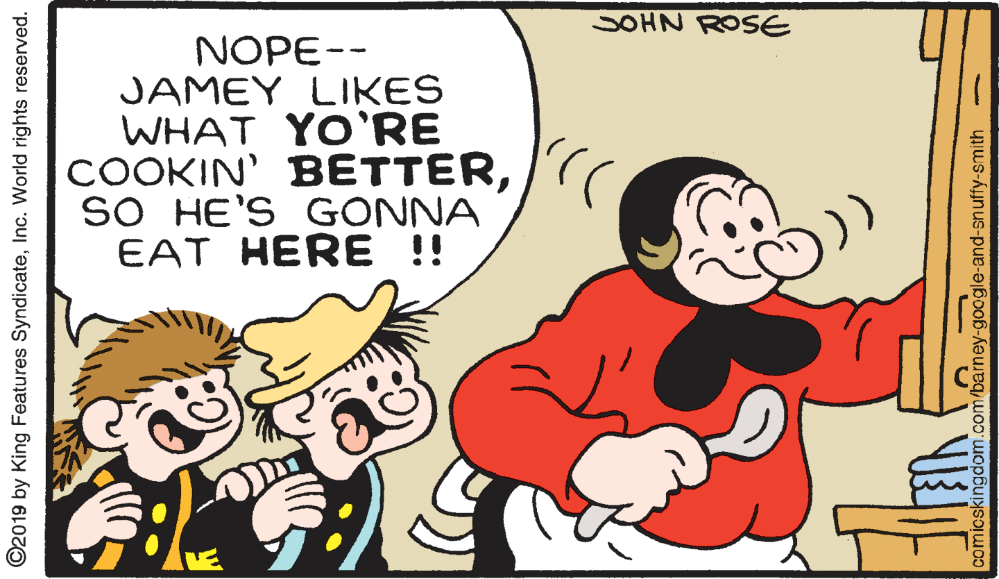 Interaction OCR: SOHN ROSE NOPE-- JAMEY LIKES WHAT YO'RE COOKIN' BETTERSO HE'S GONNA EAT HERE !! ©2019 by King Features SyndicateInc. World rights reserved. comicskingdom.c /barney-google-and-snuffy-smith - SOHN ROSE NOPE-- JAMEY LIKES WHAT YO'RE COOKIN' BETTERSO HE'S GONNA EAT HERE !! ©2019 by King Features SyndicateInc. World rights reserved. comicskingdom.c /barney-google-and-snuffy-smith -