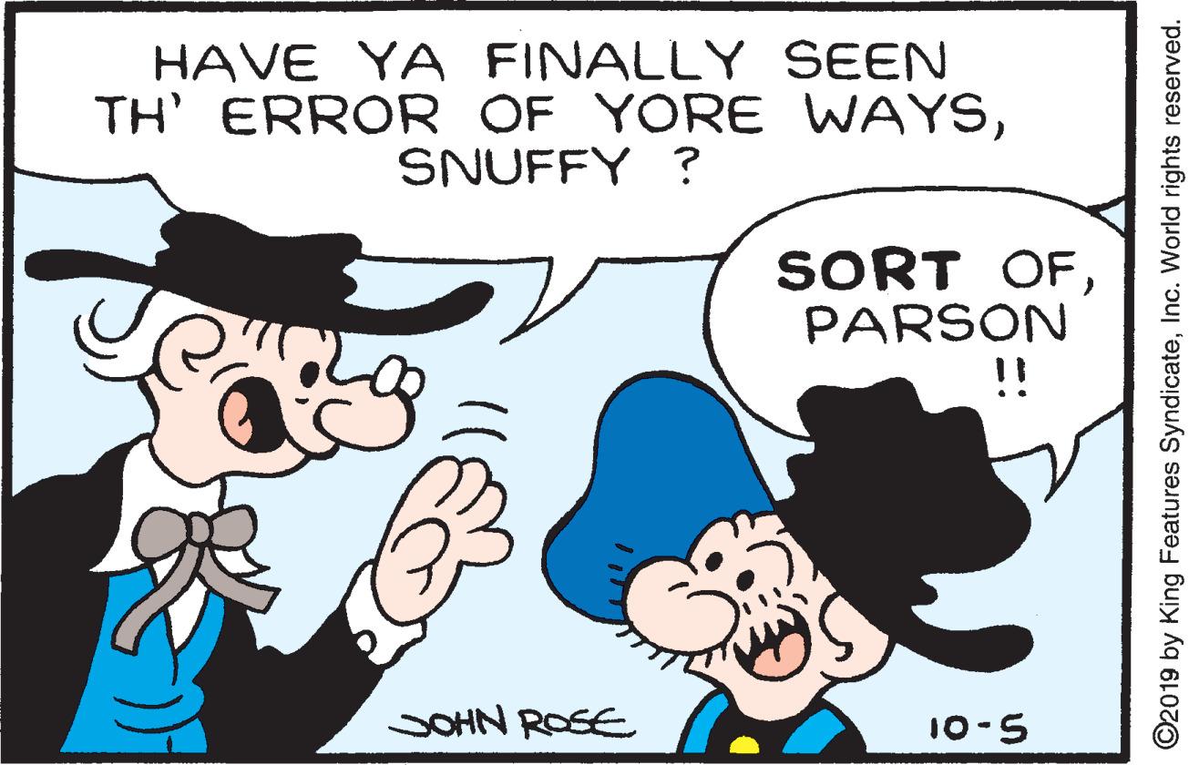 Organism OCR: HAVE YA FINALLY SEEN TH' ERROR OF YORE WAYSSNUFFY ? SORT OFPARSON !! SOHN ROSE 10-5 O2019 by King Features SyndicateInc. World rights reserved. HAVE YA FINALLY SEEN TH' ERROR OF YORE WAYSSNUFFY ? SORT OFPARSON !! SOHN ROSE 10-5 O2019 by King Features SyndicateInc. World rights reserved.