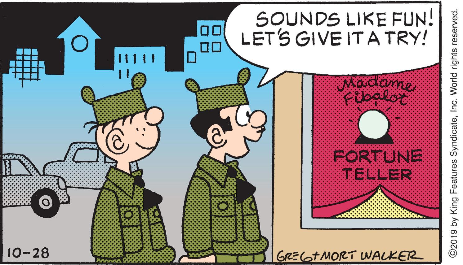 Rectangle OCR: SOUNDS LIKE FUN! LETS GIVE ITA TRY! ? Madame Fibalot FORTUNE TELLER 10-28 GREGTMORT WALKER ©2019 by King Features SyndicateInc. World rights reserved. SOUNDS LIKE FUN! LETS GIVE ITA TRY! ? Madame Fibalot FORTUNE TELLER 10-28 GREGTMORT WALKER ©2019 by King Features SyndicateInc. World rights reserved.