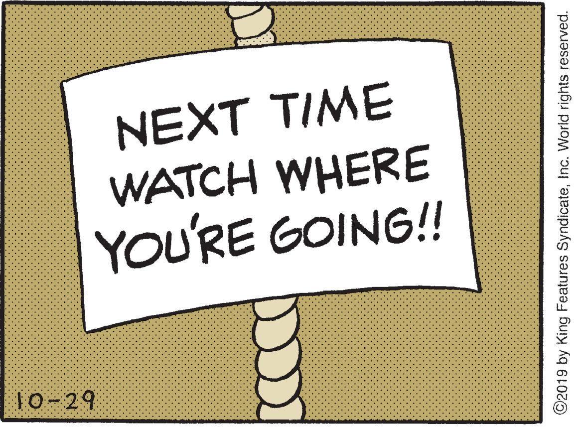 Graphics OCR: NEXT TIME WATCH WHERE YOU'RE GOING!! 10-29 ©2019 by King Features SyndicateInc. World rights reserved. NEXT TIME WATCH WHERE YOU'RE GOING!! 10-29 ©2019 by King Features SyndicateInc. World rights reserved.