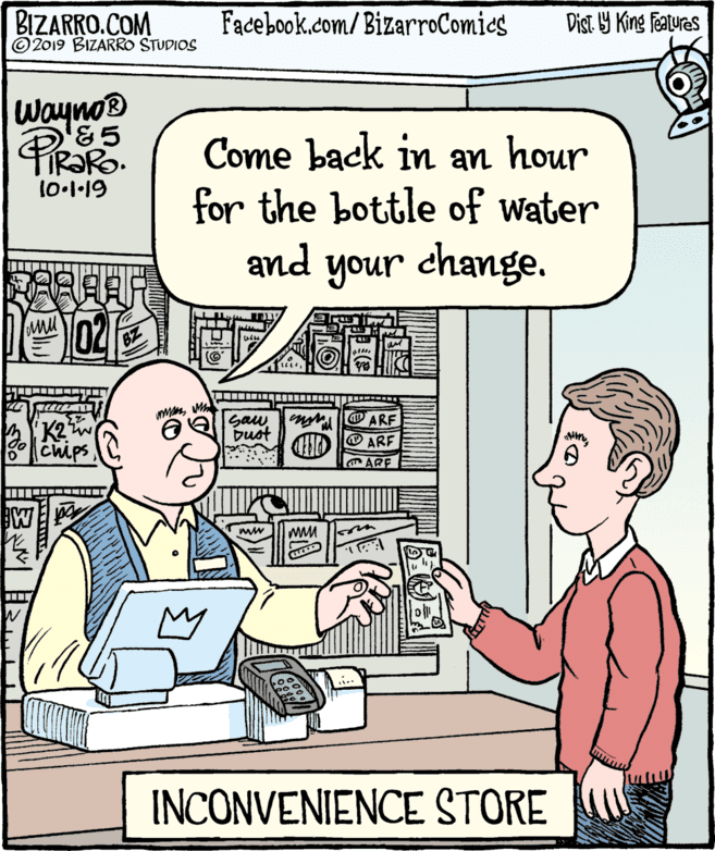 Product OCR: BIZARRO.COM © 2019 BIZARRO STUDIOS Facebook.com/ BizarroComics Dist Y King Features Wayno® &5 PiRaRo Come back in an hour for the bottle of water FIR?RO. 10.1·19 and your change. K2w Chips Saw buot ARF ARF ARE INCONVENIENCE STORE BIZARRO.COM © 2019 BIZARRO STUDIOS Facebook.com/ BizarroComics Dist Y King Features Wayno® &5 PiRaRo Come back in an hour for the bottle of water FIR?RO. 10.1·19 and your change. K2w Chips Saw buot ARF ARF ARE INCONVENIENCE STORE