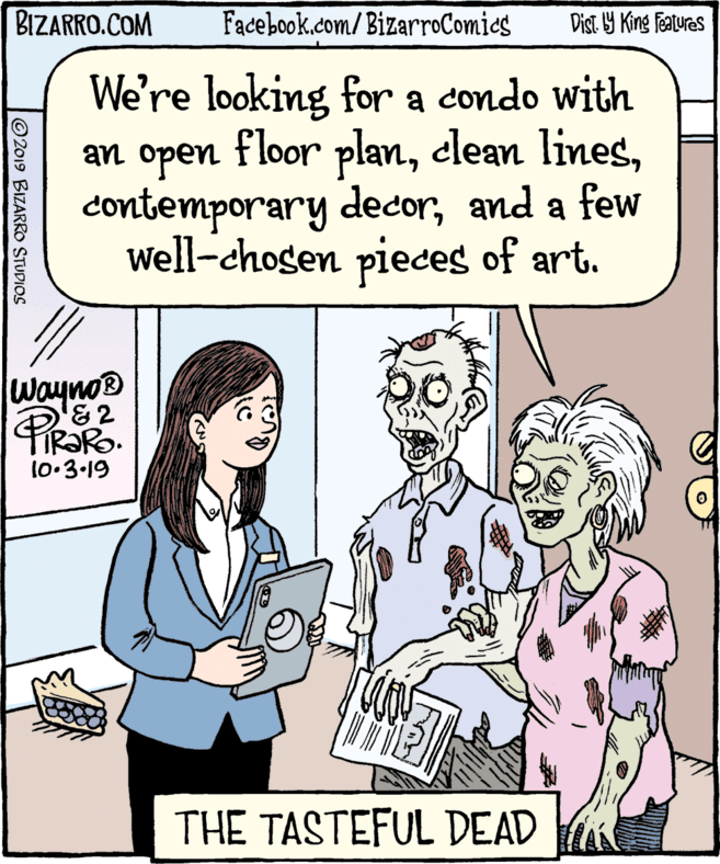 Organism OCR: BIZARRO.COM Facebook.com/BizarroComics Dist Y King Features We're looking for a condo with an open floor planand a few Well-chosen pieces of art. Wayno® '&2 TIR?RO. 10:3-19 THE TASTEFUL DEAD 2019 BIZARRO STUDIOS BIZARRO.COM Facebook.com/BizarroComics Dist Y King Features We're looking for a condo with an open floor planelean linescontemporary decorand a few Well-chosen pieces of art. Wayno® '&2 TIR?RO. 10:3-19 THE TASTEFUL DEAD 2019 BIZARRO STUDIOS