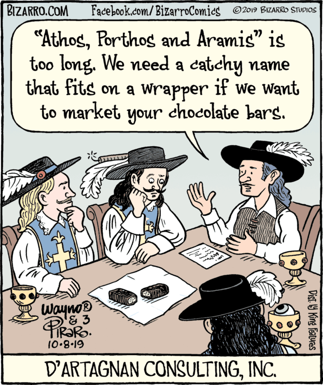Mammal OCR: BIZARRO.COM Facebook.com/BizarroComics © 2019 BIZARRO STUDIOS "AthosPorthos and Aramis" is too long. We need a catchy name that fits on a wrapper to market your chocolate bars. if we Want Wayno® 10.8.19 D'ARTAGNAN CONSULTINGINC. Dist 9 King Featuras BIZARRO.COM Facebook.com/BizarroComics © 2019 BIZARRO STUDIOS "AthosPorthos and Aramis" is too long. We need a catchy name that fits on a wrapper to market your chocolate bars. if we Want Wayno® 10.8.19 D'ARTAGNAN CONSULTINGINC. Dist 9 King Featuras