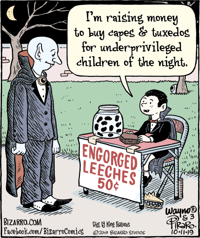 Publication OCR: I'm raising money to buy capes & tuxedos for underprivileged children of the night. ca ENGORGED LEECHES 50¢ Wayno BIZARRO.COM Facebook.com/BizarroComics Dist. 9 King Features 1011-19 ©2019 BIZARRO STUDIOS ATTITTTI I'm raising money to buy capes & tuxedos for underprivileged children of the night. ca ENGORGED LEECHES 50¢ Wayno BIZARRO.COM Facebook.com/BizarroComics Dist. 9 King Features 1011-19 ©2019 BIZARRO STUDIOS ATTITTTI