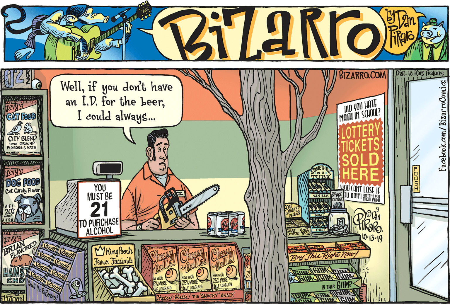 Publication OCR: ? BIZARRO.COM Wellif you don't have an I.D. for the beerI could always. Dist.1y King Feafures revy's CAT FOOD DID VOU HATE MATH IN SCHOOL? LOTTERY TICKETS SOLD HERE ÇITY BLEND loox GROUND PIGEONS E RATS revy's DOG FOOD Cat Candy Flavor YOU MUST BE MoU CANT LOSE IE VANTLLA SPAKE DU DONT RETE WITH 20 RE M 21 COARER LAVONES LITTES U TO PURCHASE ALCOHOL PPELLEIS MINT Levy's BRIAN LAVORED SOAT 3 DUST 10-13-19 nchStene Senth S WHing Boch Femur Facsimile C Ball Buy This Right Nowr! HAMS tendhStench CHO w with S% MOR ELF LOADANG Naw wigh 25 MORE SELF LOATANG Mow with 25% MORE SELF LOAAING THIMA BUMKa KIGUMIHIMIHIM 6OM IS THIS GUM? Pheesy Balls/ THE SNACKY" SNACK" AGUM Facebook.com/BizarroComies ? BIZARRO.COM Wellif you don't have an I.D. for the beerI could always. Dist.1y King Feafures revy's CAT FOOD DID VOU HATE MATH IN SCHOOL? LOTTERY TICKETS SOLD HERE ÇITY BLEND loox GROUND PIGEONS E RATS revy's DOG FOOD Cat Candy Flavor YOU MUST BE MoU CANT LOSE IE VANTLLA SPAKE DU DONT RETE WITH 20 RE M 21 COARER LAVONES LITTES U TO PURCHASE ALCOHOL PPELLEIS MINT Levy's BRIAN LAVORED SOAT 3 DUST 10-13-19 nchStene Senth S WHing Boch Femur Facsimile C Ball Buy This Right Nowr! HAMS tendhStench CHO w with S% MOR ELF LOADANG Naw wigh 25 MORE SELF LOATANG Mow with 25% MORE SELF LOAAING THIMA BUMKa KIGUMIHIMIHIM 6OM IS THIS GUM? Pheesy Balls/ THE SNACKY" SNACK" AGUM Facebook.com/BizarroComies
