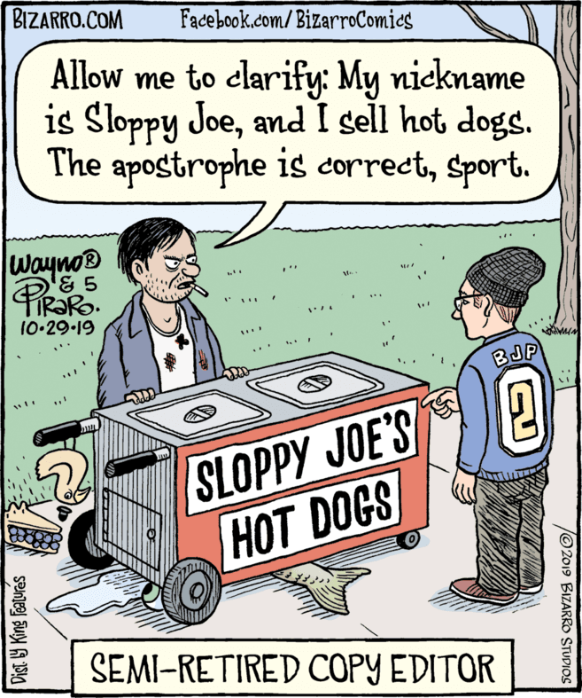 Publication OCR: BIZARRO.COM Facebook.com/BizarroComies Allow me to clarify: My nickname is Sloppy Joeand I sell hot dogs. The apostrophe is correctSport. wayno® '& 5 10•29-19 BJP SLOPPY JOE'SA HOT DOGS SEMI-RETIRED COPY EDITOR © 2019 BIZARRO STUDIOS Dist. 9 King Featurés BIZARRO.COM Facebook.com/BizarroComies Allow me to clarify: My nickname is Sloppy Joeand I sell hot dogs. The apostrophe is correctSport. wayno® '& 5 10•29-19 BJP SLOPPY JOE'SA HOT DOGS SEMI-RETIRED COPY EDITOR © 2019 BIZARRO STUDIOS Dist. 9 King Featurés