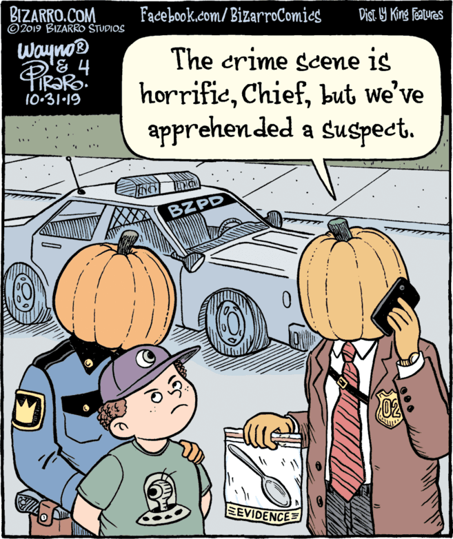 Fiction OCR: BIZARRO.COM © 2019 BIZARRO STUDIOS Facebook.com/BizarroComics Dist 9 King features Wayno® '& 4 The crime scene is horrificbut we've apprehen ded a suspect. 10-31-19 BZPD 02 EEVIDENCE= BIZARRO.COM © 2019 BIZARRO STUDIOS Facebook.com/BizarroComics Dist 9 King features Wayno® '& 4 The crime scene is horrificbut we've apprehen ded a suspect. 10-31-19 BZPD 02 EEVIDENCE=