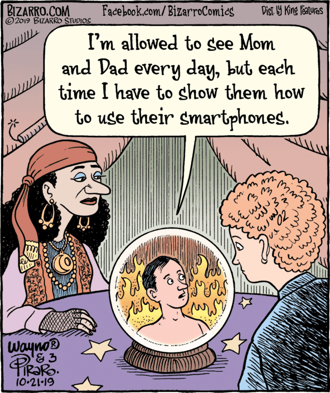 Fiction OCR: BIZARRO.COM © 2019 BIZARRO STUDIOS Facebook.com/BizarroComies Dist 9 King Featuras I'm allowed to see Mom and Dad every daybut each time I have to show them how to use their smartphones. ?w 3WaynoD '& 3 10-21-19 BIZARRO.COM © 2019 BIZARRO STUDIOS Facebook.com/BizarroComies Dist 9 King Featuras I'm allowed to see Mom and Dad every daybut each time I have to show them how to use their smartphones. ? w 3WaynoD '& 3 10-21-19