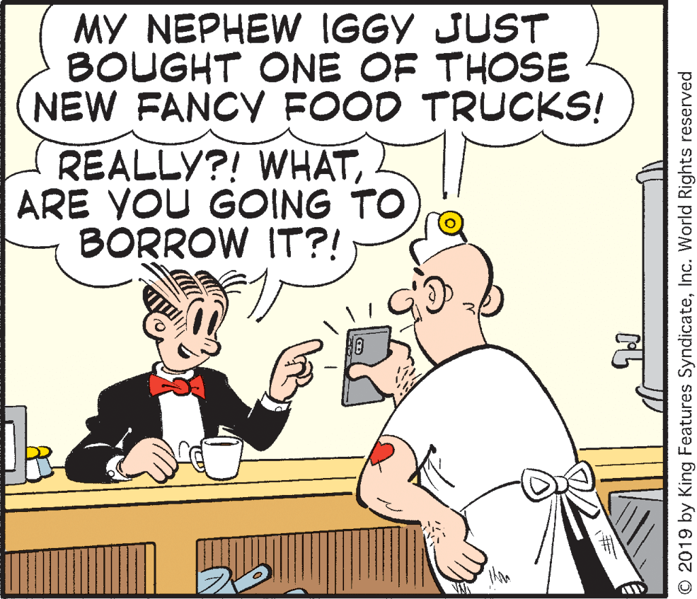 Line OCR: MY NEPHEW IGGY JUST BOUGHT ONE OF THOSE NEW FANCY FOOD TRUCKS! REALLY?! WHATARE YOU GOING TO BORROW IT?! O 2019 by King Features SyndicateInc. World Rights reserved MY NEPHEW IGGY JUST BOUGHT ONE OF THOSE NEW FANCY FOOD TRUCKS! REALLY?! WHATARE YOU GOING TO BORROW IT?! O 2019 by King Features SyndicateInc. World Rights reserved