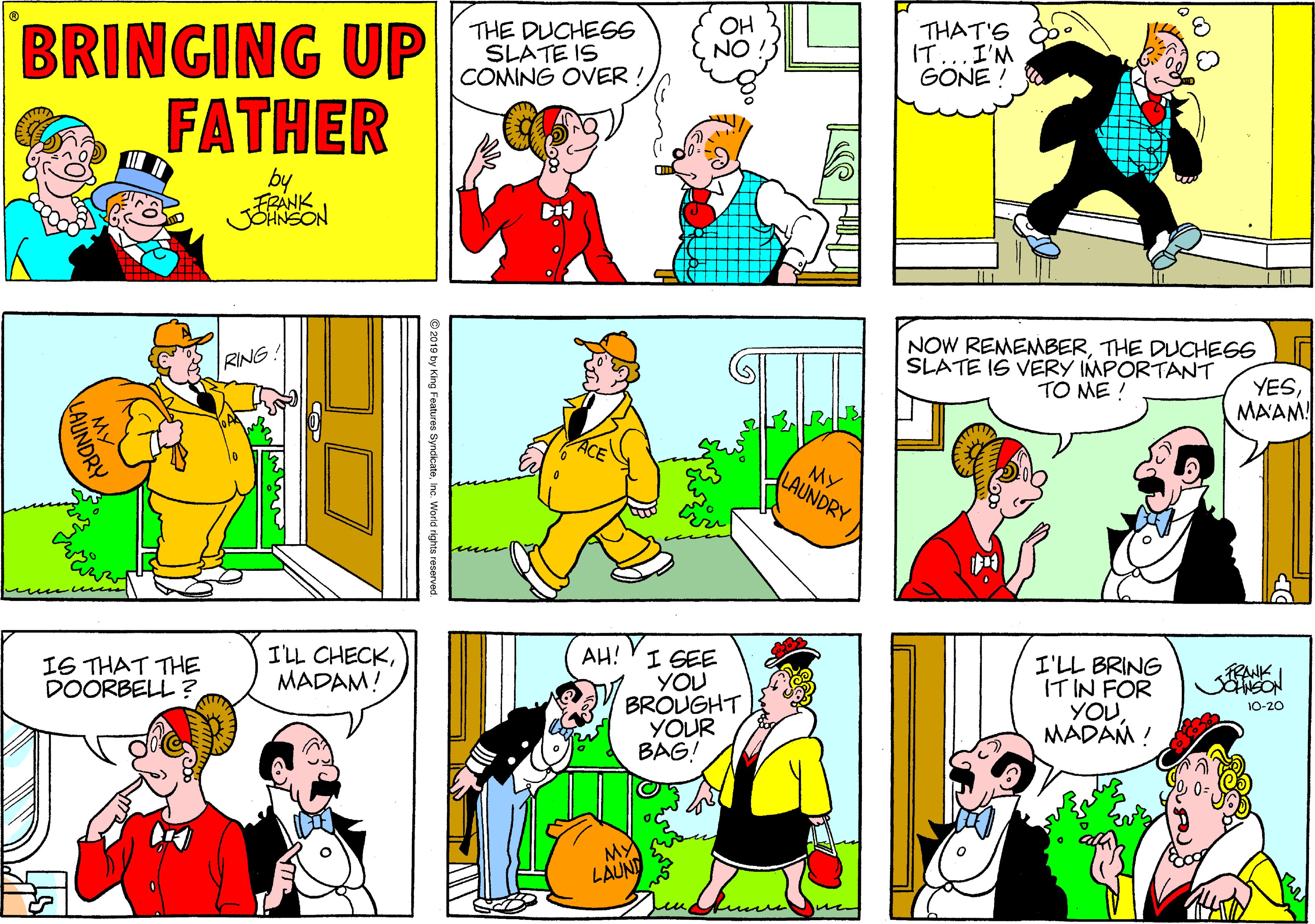 Sharing OCR: OH NO BRINGING UP FATHER THE DUCHEGS SLATE IS COMING OVER ! THAT'S IT...I'M GONE ! by FRANK JOHNSON NOW REMEMBERTHE DUCHEGS SLATE IS VERY IMPORTANT TO ME ! RING. YESMAAM! MY LAUNDRY I'LL CHECKMADAM! AH! YI GEE YOU BROUGHT YOUR BAG! I6 THAT THE DOORBELL ? I'LL BRING IT IN FOR YOU. MADAM ! TRANK 10-20 M LAUND we 2019 by King Features SyndicateInc. World rights reserved AUNDRY OH NO BRINGING UP FATHER THE DUCHEGS SLATE IS COMING OVER ! THAT'S IT...I'M GONE ! by FRANK JOHNSON NOW REMEMBERTHE DUCHEGS SLATE IS VERY IMPORTANT TO ME ! RING. YESMAAM! MY LAUNDRY I'LL CHECKMADAM! AH! YI GEE YOU BROUGHT YOUR BAG! I6 THAT THE DOORBELL ? I'LL BRING IT IN FOR YOU. MADAM ! TRANK 10-20 M LAUND we 2019 by King Features SyndicateInc. World rights reserved AUNDRY