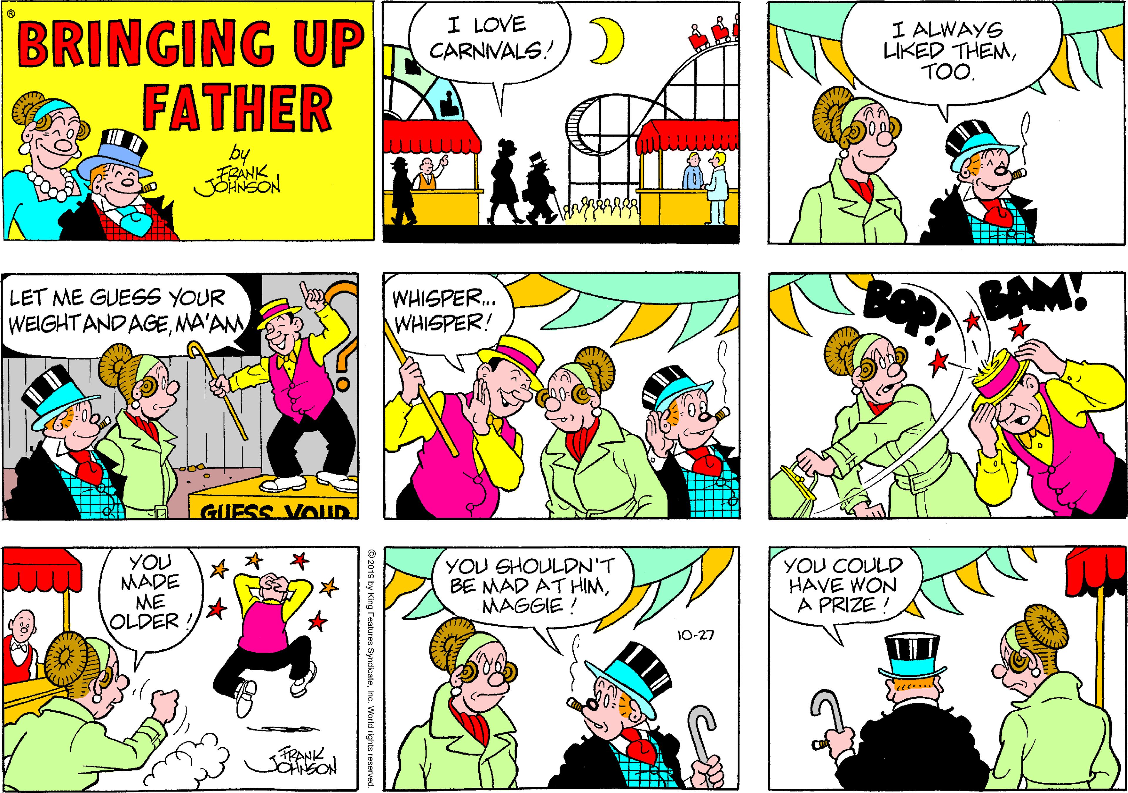 Sharing OCR: I LOVE CARNIVALS! BRINGING UP FATHER I ALWAYS LIKED THEMTOO. ??? by FRANK LET ME GUESS YOUR WEIGHTANDAGEMA'AM WHISPER. WHISPER! BAM! GUESS VOUD YOU MADE ME OLDER YOU SHOULDN'T BE MAD AT HIMMAGGIE ! YOU COULD HAVE WON A PRIZE 10-27 TRANK © 2019 by King Features SyndicateInc. World rights reserved I LOVE CARNIVALS! BRINGING UP FATHER I ALWAYS LIKED THEMTOO. ??? by FRANK LET ME GUESS YOUR WEIGHTANDAGEMA'AM WHISPER. WHISPER! BAM! GUESS VOUD YOU MADE ME OLDER YOU SHOULDN'T BE MAD AT HIMMAGGIE ! YOU COULD HAVE WON A PRIZE 10-27 TRANK © 2019 by King Features SyndicateInc. World rights reserved