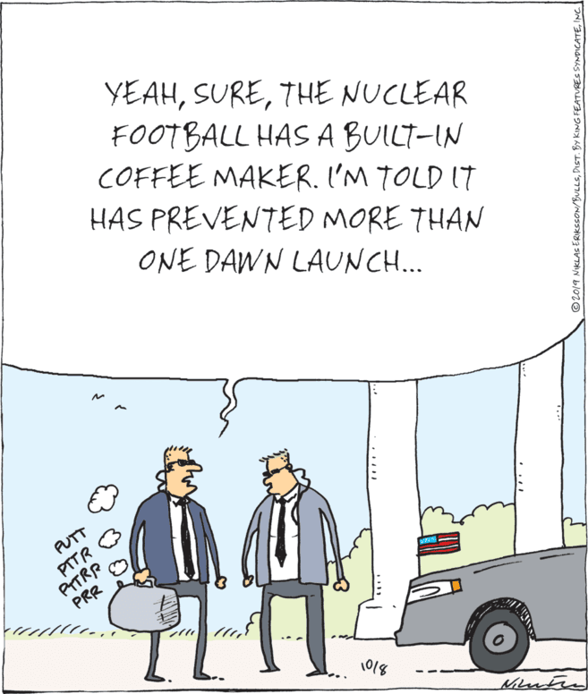 Fiction OCR: YEAHTHE NUCLEAR FOOTBALL HAS A BUILT-IN COFFEE MAKER. I'M TOLD ITt HAS PREVENTED MORE THAN ONE DAWN LAUNCH... PUTT PTTR PITRR PRR 1018 © 2019 NIKLAS ERIKSSON/BULLSINC YEAHTHE NUCLEAR FOOTBALL HAS A BUILT-IN COFFEE MAKER. I'M TOLD ITt HAS PREVENTED MORE THAN ONE DAWN LAUNCH... PUTT PTTR PITRR PRR 1018 © 2019 NIKLAS ERIKSSON/BULLSDIST. BY KING FEATURES SYNDICATE