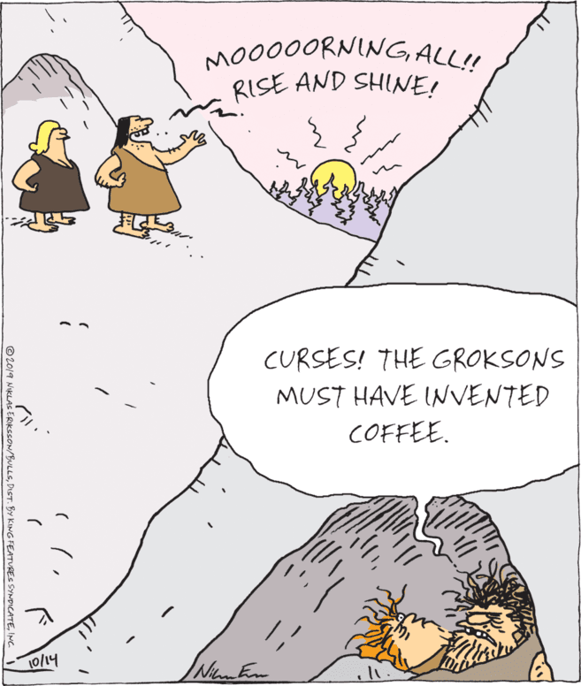 Comics OCR: MO000ORNING ALL! RISE AND SHINE! CURSES! THE GROKSONS MUST HAVE INVENTED COFFEE. 10/14 ©2019 NIKLAS ERIKSSON/BULLSINC. MO000ORNING ALL! RISE AND SHINE! CURSES! THE GROKSONS MUST HAVE INVENTED COFFEE. 10/14 ©2019 NIKLAS ERIKSSON/BULLSDIST. BY KING FEATURES SYNDICATE