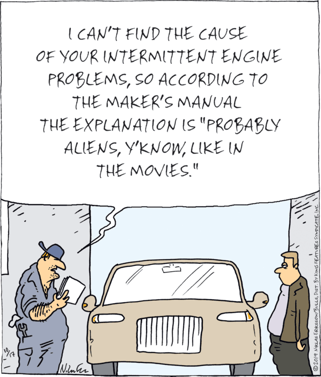 Cartoon OCR: I CAN'T FIND THE CAUSE OF YOUR INTERMITTENT ENGINE PROBLEMSSO ACCORDING TO THE MAKER'S MANUAL THE EXPLANATION IS "PROBABLY ALIENSLIKE IN THE MOVIES." © 2019 NIKLAS ERKSSON/BULLSINC. I CAN'T FIND THE CAUSE OF YOUR INTERMITTENT ENGINE PROBLEMSSO ACCORDING TO THE MAKER'S MANUAL THE EXPLANATION IS "PROBABLY ALIENSLIKE IN THE MOVIES." © 2019 NIKLAS ERKSSON/BULLSDIST. BY KING FEATURES SYNDICATE