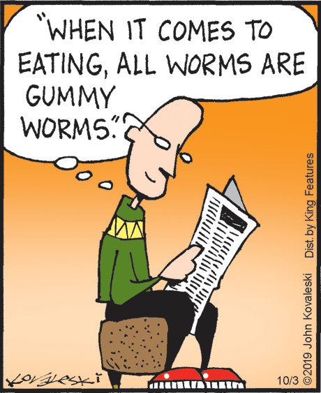 Animated cartoon OCR: 'WHEN IT COMES TO EATINGALL WORMS ARE GUMMY WORMS" 10/3 ©2019 John Kovaleski Dist. by King Features 'WHEN IT COMES TO EATINGALL WORMS ARE GUMMY WORMS" 10/3 ©2019 John Kovaleski Dist. by King Features