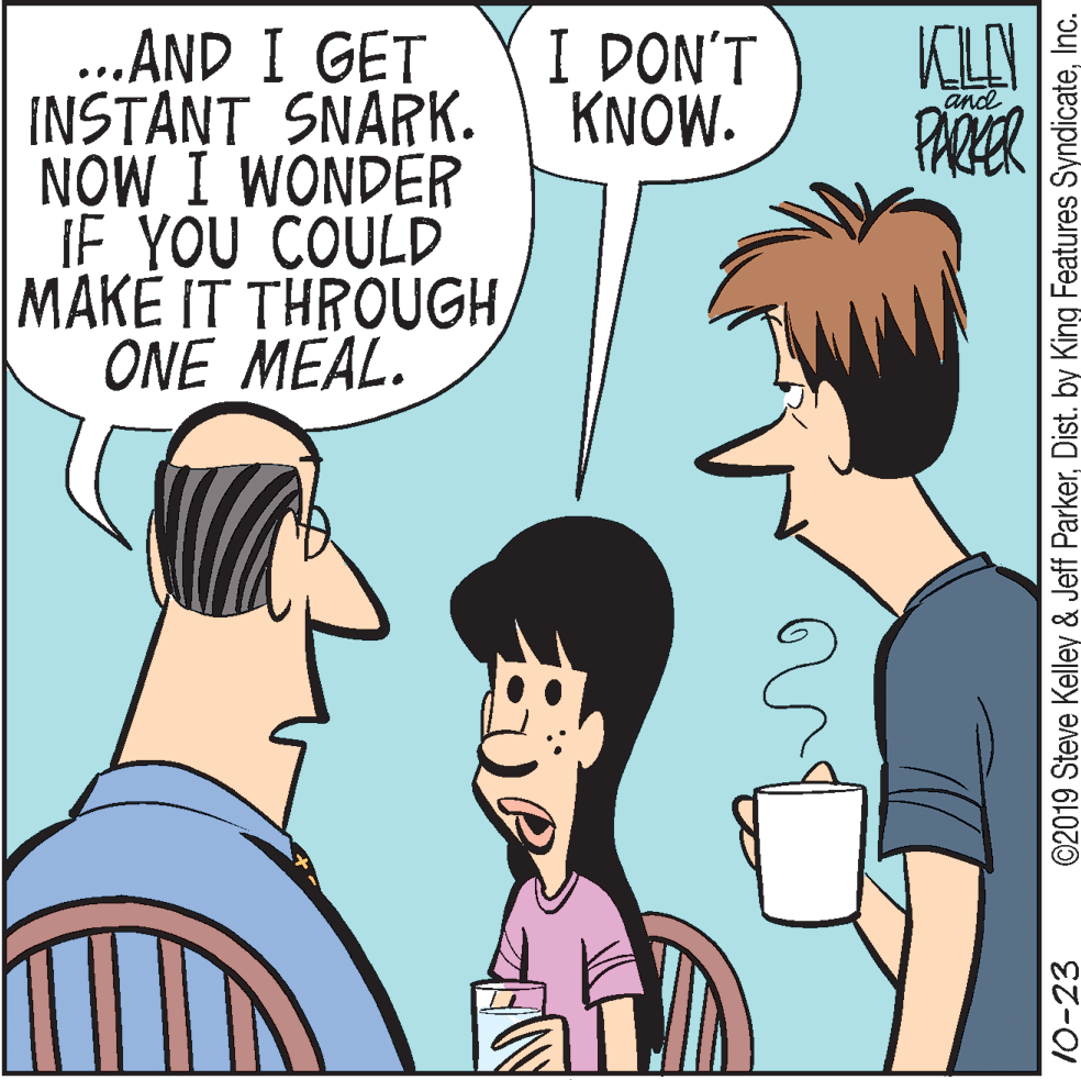 Organism OCR: I DON'T KNOW. ...AND I GET INSTANT SNARK. NOW I WONDER iF YOU COULD MAKE IT THROUGHONE MEAL. and PARER 10-23 ©2019 Steve Kelley & Jeff ParkerInc. I DON'T KNOW. ...AND I GET INSTANT SNARK. NOW I WONDER iF YOU COULD MAKE IT THROUGHONE MEAL. and PARER 10-23 ©2019 Steve Kelley & Jeff ParkerDist. by King Features Syndicate