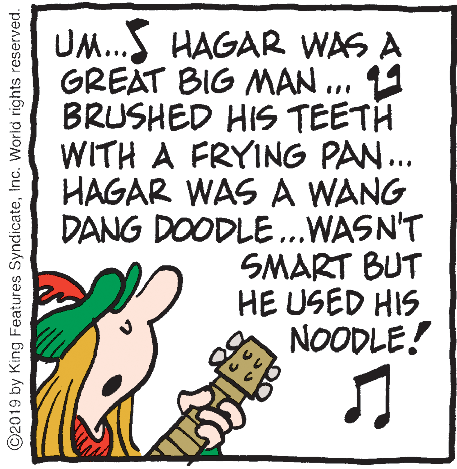 Drawing OCR: UM...S HAGAR WAS A GREAT BIG MAN ... 11 BRUSHED HIS TEETH WITH A FRYING PAN.. HAGAR WAS A WANG DANG DOODLE...WASN'T SMART BUT HE USED HIS NOODLE! ©2019 by King Features SyndicateInc. World rights reserved. UM...S HAGAR WAS A GREAT BIG MAN ... 11 BRUSHED HIS TEETH WITH A FRYING PAN.. HAGAR WAS A WANG DANG DOODLE...WASN'T SMART BUT HE USED HIS NOODLE! ©2019 by King Features SyndicateInc. World rights reserved.
