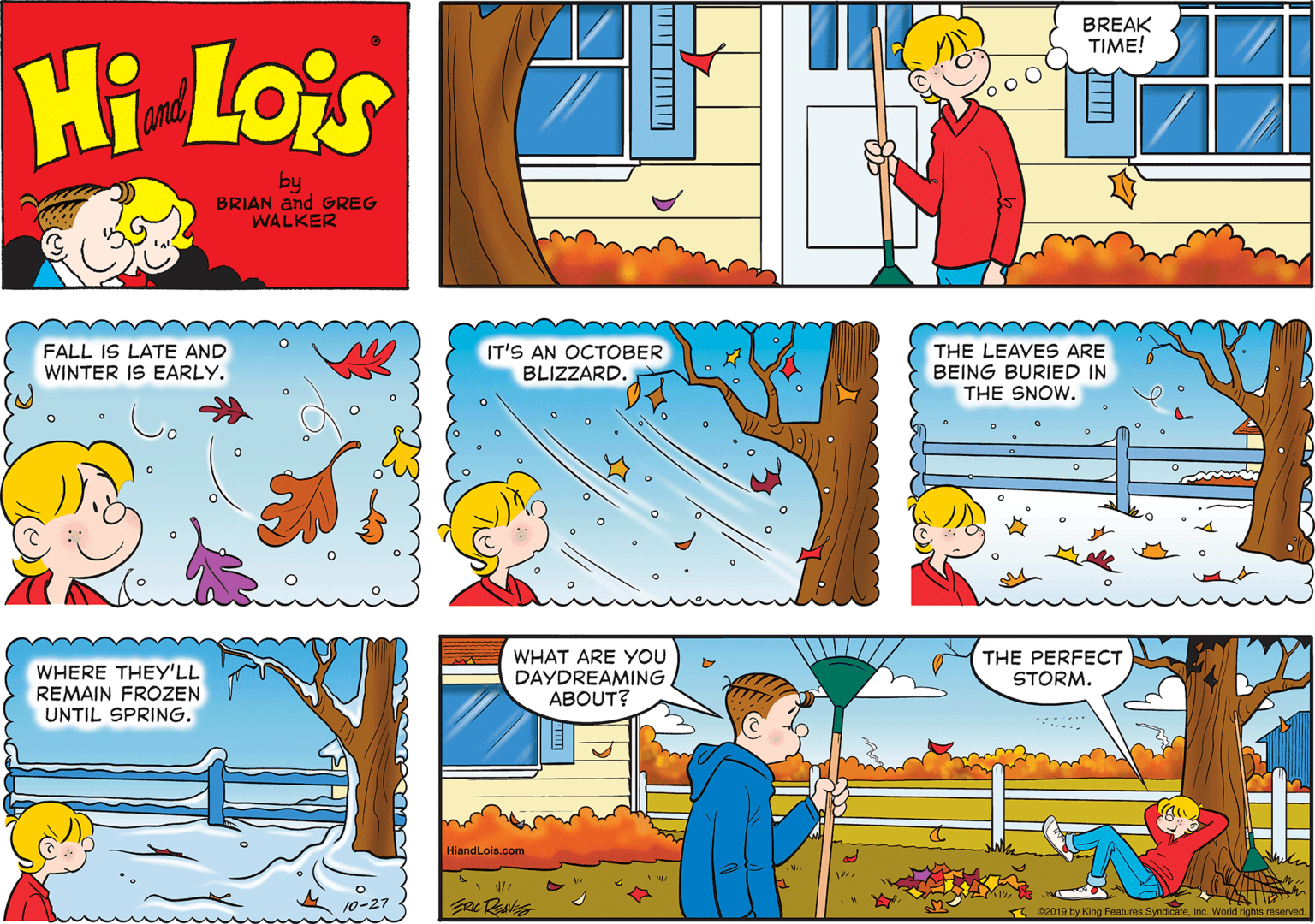 Art OCR: BREAK TIME! Hi Lois amd by BRIAN and GREG WALKER FALL IS LATE AND WINTER IS EARLY. IT'S AN OCTOBER BLIZZARD. THE LEAVES ARE BEING BURIED IN THE SNOW. WHERE THEY'LL REMAIN FROZEN UNTIL SPRING. WHAT ARE YOU DAYDREAMING. ABOUT? THE PERFECT STORM. HlandLols.com c2019 by King Features SyndicateInc. World rights reserved. BREAK TIME! Hi Lois amd by BRIAN and GREG WALKER FALL IS LATE AND WINTER IS EARLY. IT'S AN OCTOBER BLIZZARD. THE LEAVES ARE BEING BURIED IN THE SNOW. WHERE THEY'LL REMAIN FROZEN UNTIL SPRING. WHAT ARE YOU DAYDREAMING. ABOUT? THE PERFECT STORM. HlandLols.com c2019 by King Features SyndicateInc. World rights reserved.