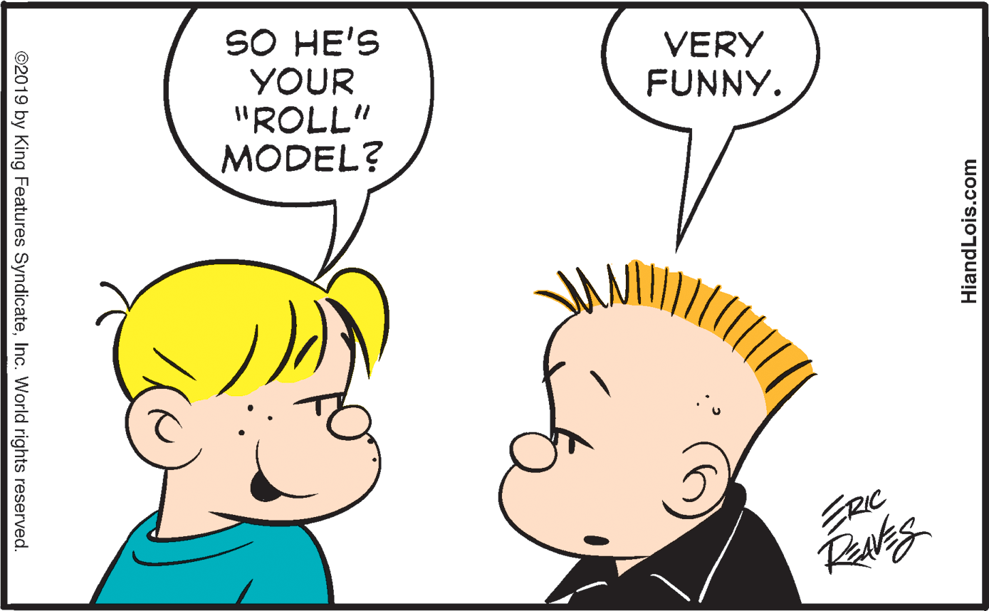 Organ OCR: SO HE'S YOUR "ROLL" MODEL? VERY FUNNY. ERIC ©2019 by King Features SyndicateInc. World rights reserved. HiandLois.com SO HE'S YOUR "ROLL" MODEL? VERY FUNNY. ERIC ©2019 by King Features SyndicateInc. World rights reserved. HiandLois.com