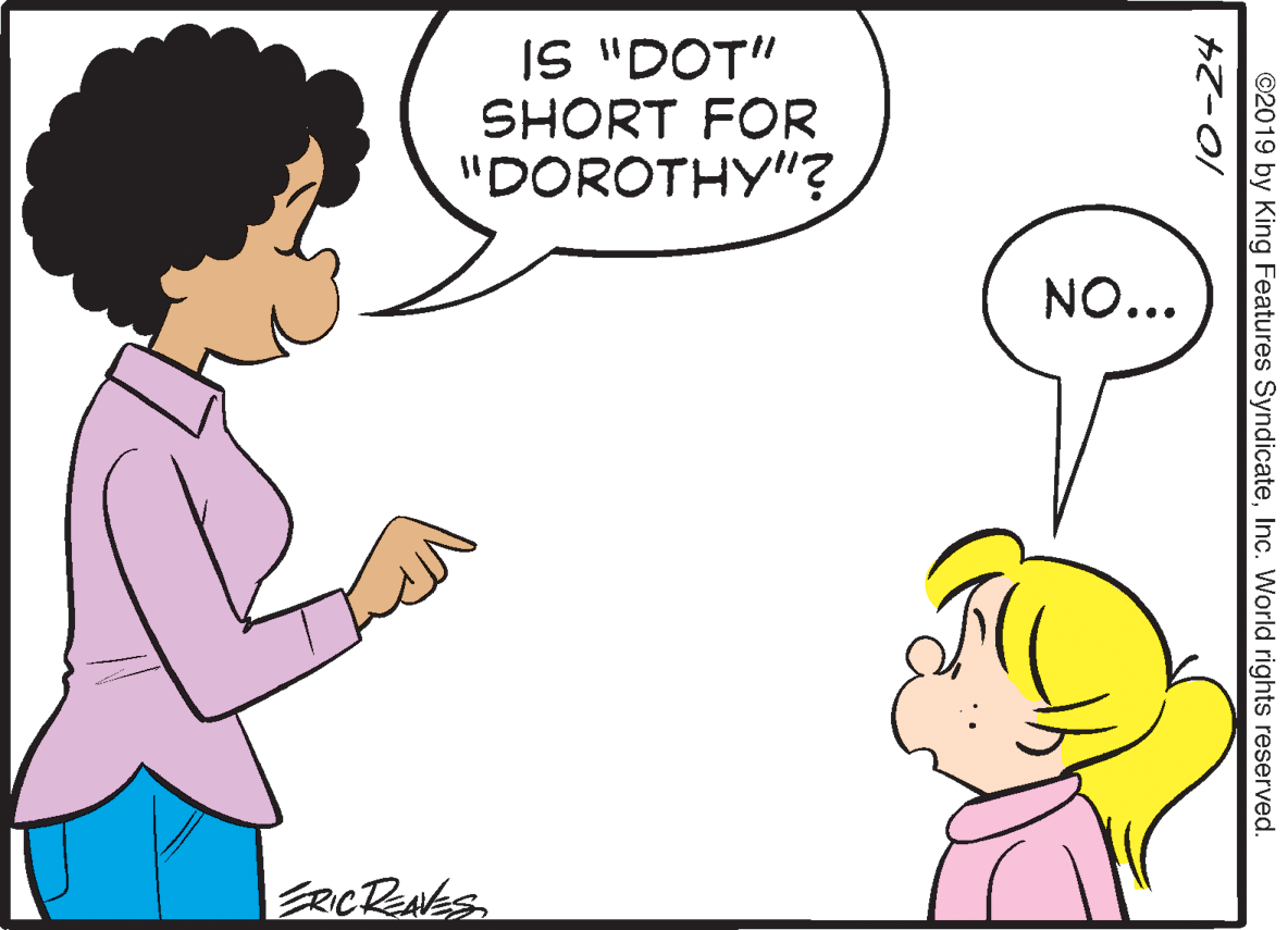 Human OCR: IS "DOT" SHORT FOR "DOROTHY"? NO... ERCRENES10-24 ©2019 by King Features SyndicateInc. World rights reserved. IS "DOT" SHORT FOR "DOROTHY"? NO... ERCRENES10-24 ©2019 by King Features SyndicateInc. World rights reserved.
