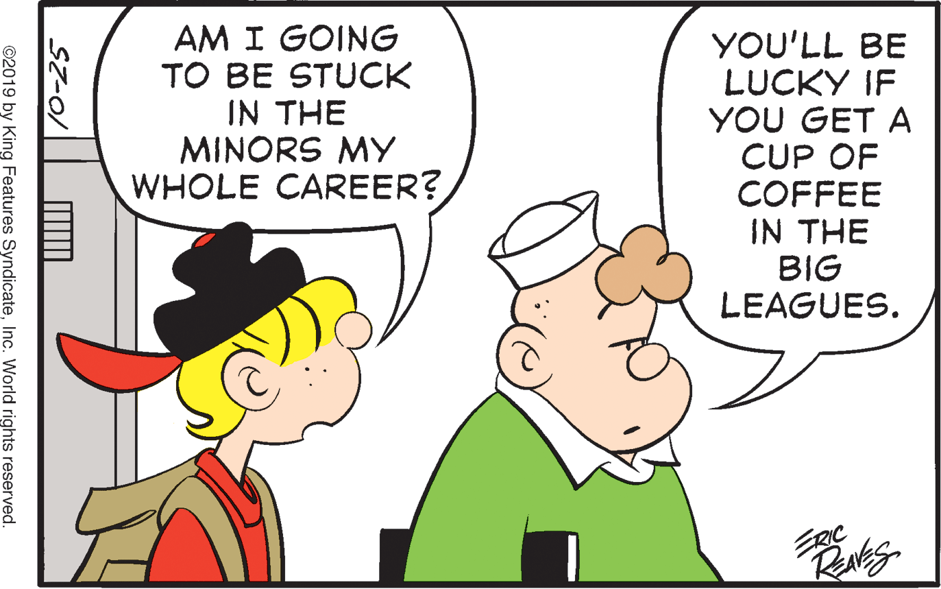 Mammal OCR: AM I GOING TO BE STUCK IN THE MINORS MY WHOLE CAREER? YOU'LL BE LUCKY IF YOU GET A CUP OF COFFEE IN THE BIG LEAGUES. ©2019 by King Features SyndicateInc. World rights reserved. AM I GOING TO BE STUCK IN THE MINORS MY WHOLE CAREER? YOU'LL BE LUCKY IF YOU GET A CUP OF COFFEE IN THE BIG LEAGUES. ©2019 by King Features SyndicateInc. World rights reserved.