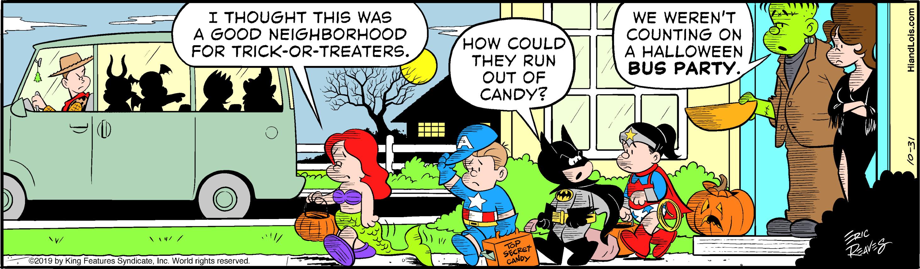 Comic book OCR: I THOUGHT THIS WAS A GOOD NEIGHBORHOOD FOR TRICK-OR-TREATERS. HOW COULD THEY RUN OUT OF CANDY? WE WEREN'T COUNTING ON A HALLOWEEN BUS PARTY. 2019 by King Features SyndicateInc. World rights reserved. I THOUGHT THIS WAS A GOOD NEIGHBORHOOD FOR TRICK-OR-TREATERS. HOW COULD THEY RUN OUT OF CANDY? WE WEREN'T COUNTING ON A HALLOWEEN BUS PARTY. 2019 by King Features SyndicateInc. World rights reserved.