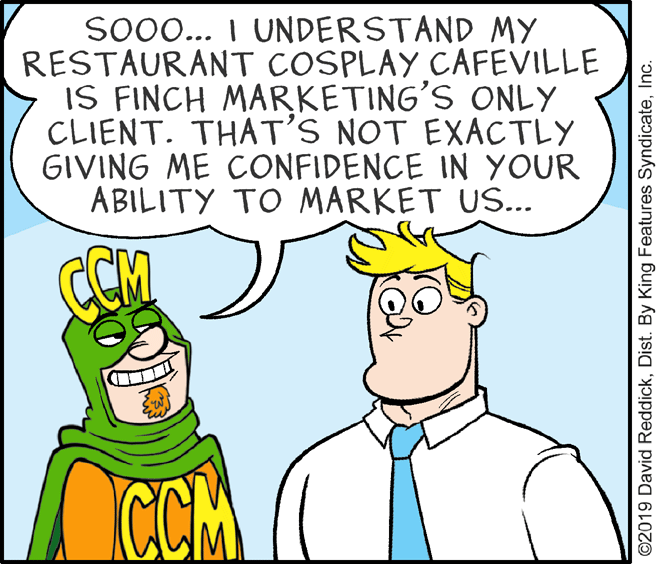 Organism OCR: Soo... I UNDERSTAND MY RESTAURANT COSPLAY CAFEVILLE IS FINCH MARKETING'S ONLY CLIENT. THAT'S NOT EXACTLY GIVING ME CONFIDENCE IN YOUR ABILITY TO MARKET US... CCM CCM ©2019 David ReddickInc. Soo... I UNDERSTAND MY RESTAURANT COSPLAY CAFEVILLE IS FINCH MARKETING'S ONLY CLIENT. THAT'S NOT EXACTLY GIVING ME CONFIDENCE IN YOUR ABILITY TO MARKET US... CCM CCM ©2019 David ReddickDist. By King Features Syndicate