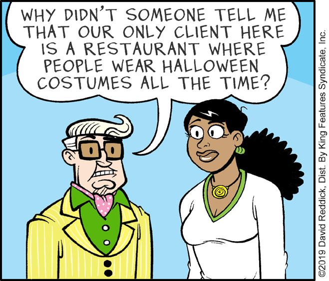 Jaw OCR: WHY DIDN'T SOMEONE TELL ME THAT OUR ONLY CLIENT HERE IS A RESTAURANT WHERE PEOPLE WEAR HALLOWEEN COSTUMES ALL THE TIME? ©2019 David ReddickInc. WHY DIDN'T SOMEONE TELL ME THAT OUR ONLY CLIENT HERE IS A RESTAURANT WHERE PEOPLE WEAR HALLOWEEN COSTUMES ALL THE TIME? ©2019 David ReddickDist. By King Features Syndicate