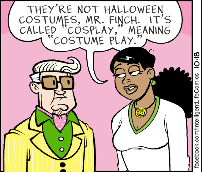 Organism OCR: THEY'RE NOT HALLOWEEN COSTUMESMR. FINCH. IT'S CALLED "COSPLAY" MEANING COSTUME PLAY. te facebook.com/IntelligentLifeComics 10-18 THEY'RE NOT HALLOWEEN COSTUMESMR. FINCH. IT'S CALLED "COSPLAY" MEANING COSTUME PLAY. te facebook.com/IntelligentLifeComics 10-18