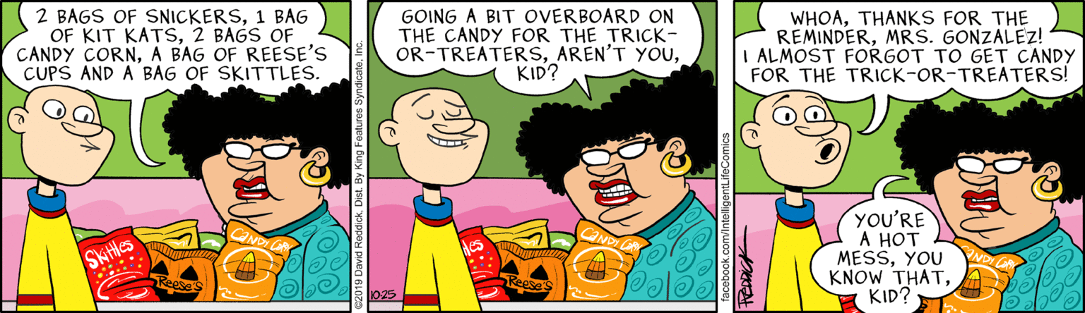 Art OCR: 2 BAGS OF SNICKERS1 BAG OF KIT KATS2 BAGS OF CANDY CORNA BAG OF REESE'S CUPS AND A BAG OF SKITTLES. GOING A BIT OVERBOARD ON THE CANDY FOR THE TRICK- OR-TREATERSKID? WHOATHANKS FOR THE REMINDERMRS. GONZALEZ! I ALMOST FORGOT TO GET CANDY FOR THE TRICK-OR-TREATERS! YOU'RE A HOT MESSYOU KNOW THATKID? Skittles 2 BAGS OF SNICKERS1 BAG OF KIT KATS2 BAGS OF CANDY CORNA BAG OF REESE'S CUPS AND A BAG OF SKITTLES. GOING A BIT OVERBOARD ON THE CANDY FOR THE TRICK- OR-TREATERSAREN'T YOUKID? WHOATHANKS FOR THE REMINDERMRS. GONZALEZ! I ALMOST FORGOT TO GET CANDY FOR THE TRICK-OR-TREATERS! YOU'RE A HOT MESSYOU KNOW THATKID? Skittles