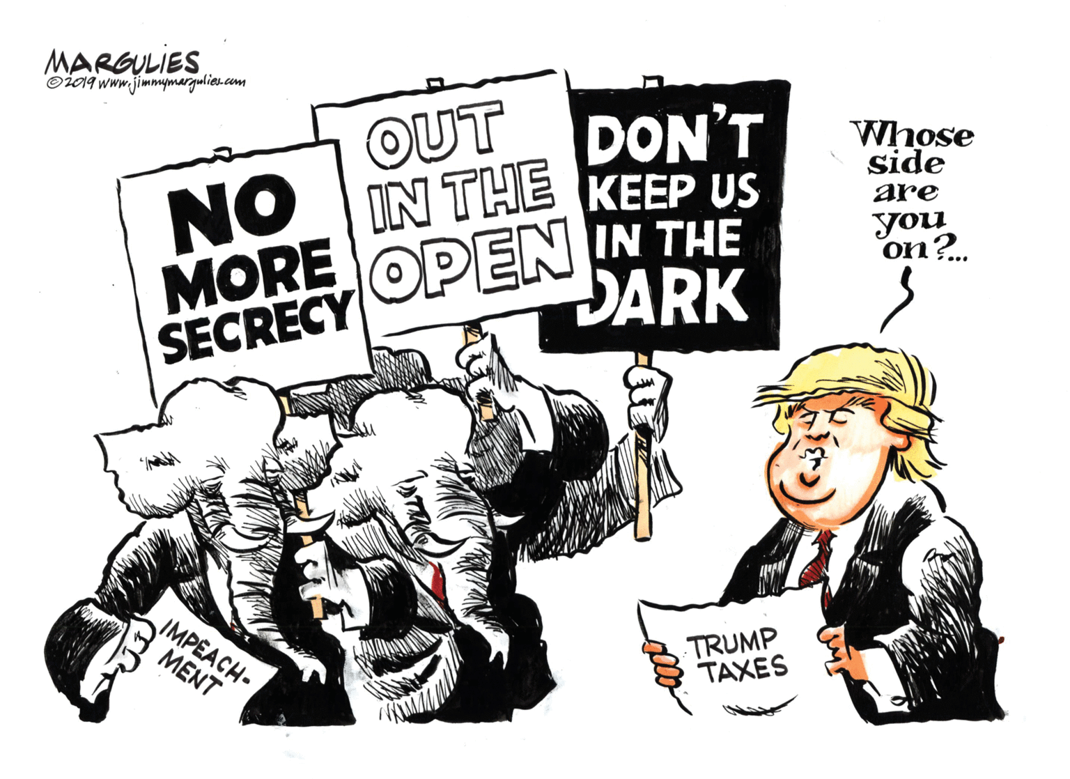 Fiction OCR: MARGULIES ©i019 www.jimmymargulieu.com T?? DON'T Whose side NO IN THE KEEP US IN THE are you on?. MORE SECRECY OPEN DARK IMPEACH- MENT TRUMP TAXES MARGULIES ©i019 www.jimmymargulieu.com T?? DON'T Whose side NO IN THE KEEP US IN THE are you on?. MORE SECRECY OPEN DARK IMPEACH- MENT TRUMP TAXES