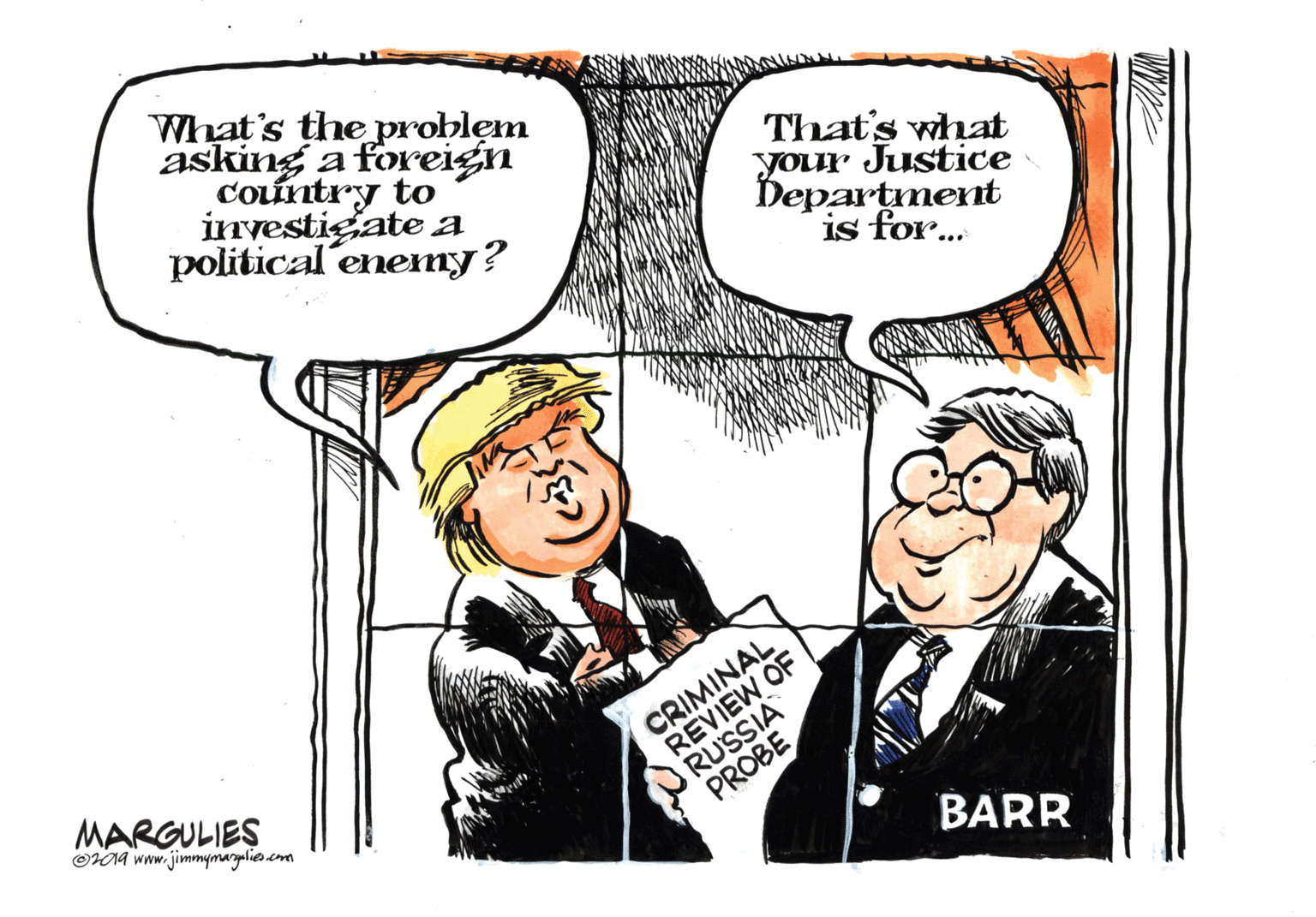 Conversation OCR: What's the problem asking a foreign Cointry to investigate a political enenmy? That's what your Justice Department is for... MARGULIES OHNA www.jimmymargalies.com CRIMINAL REVIEW OF RUSSIA PROBE BARR What's the problem asking a foreign Cointry to investigate a political enenmy? That's what your Justice Department is for... MARGULIES OHNA www.jimmymargalies.com CRIMINAL REVIEW OF RUSSIA PROBE BARR