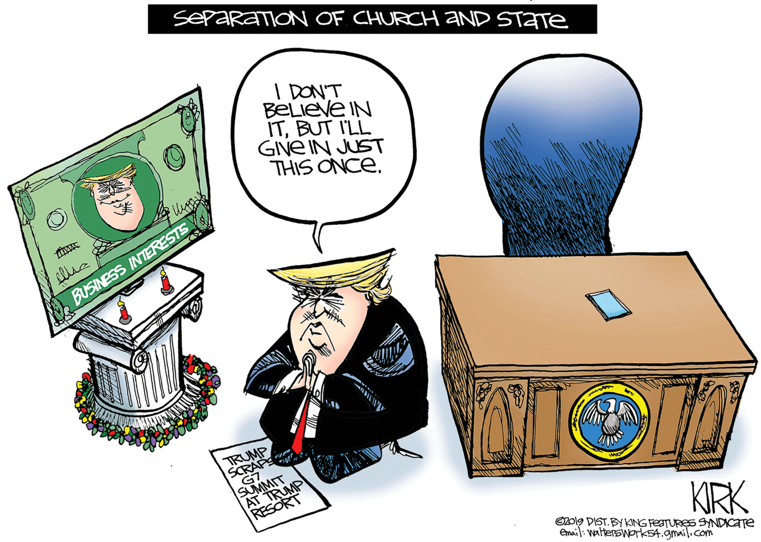 Clip art OCR: SEPARATION OF CHURCH aND STATE I DON'T BeLieve IN ITBUT I'LL GIVE IN JUST THIS ONCE. BUSINESS INTERESTS TRUMP SCRAPS G7 SUMMIT AT TRUMP RESORT KIRK O2ol9 DIST. BYKING FESTURES SYNDICATE Email: wattersWork54.gmail.com SEPARATION OF CHURCH aND STATE I DON'T BeLieve IN ITBUT I'LL GIVE IN JUST THIS ONCE. BUSINESS INTERESTS TRUMP SCRAPS G7 SUMMIT AT TRUMP RESORT KIRK O2ol9 DIST. BYKING FESTURES SYNDICATE Email: wattersWork54.gmail.com