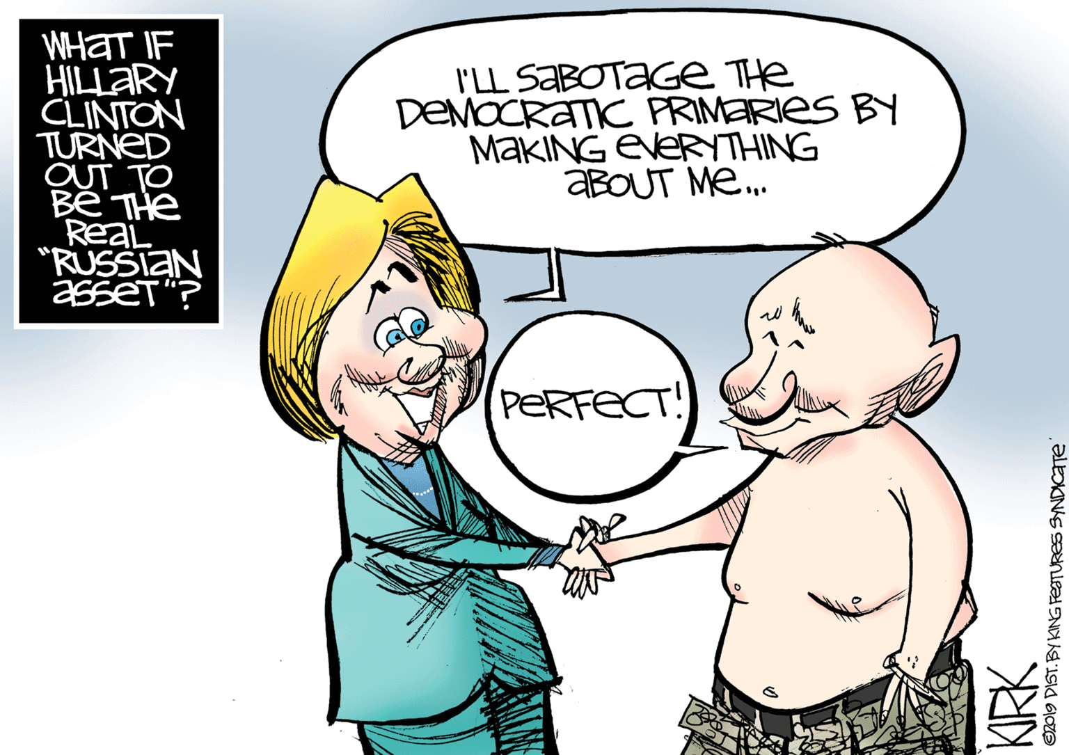 Jaw OCR: WHAT IF HILLARY CLINTON TURNED OUT TO I'LL SABOTAGE The DEMOCRATIC PRIMERIES BY MAKING EVERYTHING ABOUT Me. ReaL "RUSSIAN asseT "? PERFECT! e2019 DIST. BY KING FEOTURES SYNDICATE WHAT IF HILLARY CLINTON TURNED OUT TO I'LL SABOTAGE The DEMOCRATIC PRIMERIES BY MAKING EVERYTHING ABOUT Me. ReaL "RUSSIAN asseT "? PERFECT! e2019 DIST. BY KING FEOTURES SYNDICATE