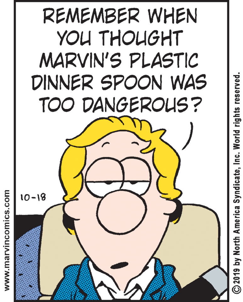Mouth OCR: REMEMBER WHEN YOU THOUGHT MARVIN'S PLASTIC DINNER SPOON WAS TOO DANGEROUS? 10-18 www.marvincomics.com O 2019 by North America SyndicateInc. World rights reserved. REMEMBER WHEN YOU THOUGHT MARVIN'S PLASTIC DINNER SPOON WAS TOO DANGEROUS? 10-18 www.marvincomics.com O 2019 by North America SyndicateInc. World rights reserved.