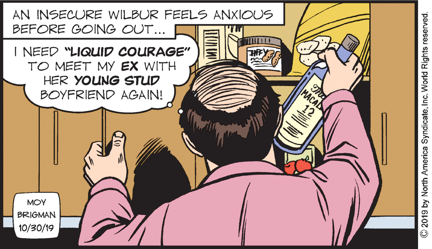 Interaction OCR: AN INSECURE WILBUR FEELS ANXIOUS BEFORE GOING OUT... I NEED "LIQUID COURAGE" TO MEET MY EX WITH HER YOUNG STUD BOYFRIEND AGAIN! MACAD 12 MOY BRIGMAN 10/30/19 © 2019 by North America SyndicateInc. World Rights reserved. AN INSECURE WILBUR FEELS ANXIOUS BEFORE GOING OUT... I NEED "LIQUID COURAGE" TO MEET MY EX WITH HER YOUNG STUD BOYFRIEND AGAIN! MACAD 12 MOY BRIGMAN 10/30/19 © 2019 by North America SyndicateInc. World Rights reserved.