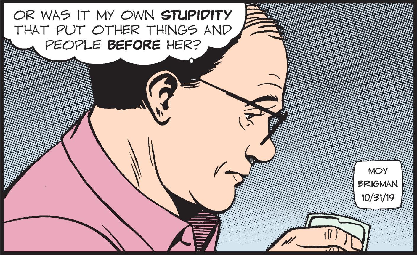 Cartoon OCR: OR WAS IT MY OWN STUPIDITY THAT PUT OTHER THINGS AND PEOPLE BEFORE HER? MOY BRIGMAN 10/31/19 OR WAS IT MY OWN STUPIDITY THAT PUT OTHER THINGS AND PEOPLE BEFORE HER? MOY BRIGMAN 10/31/19
